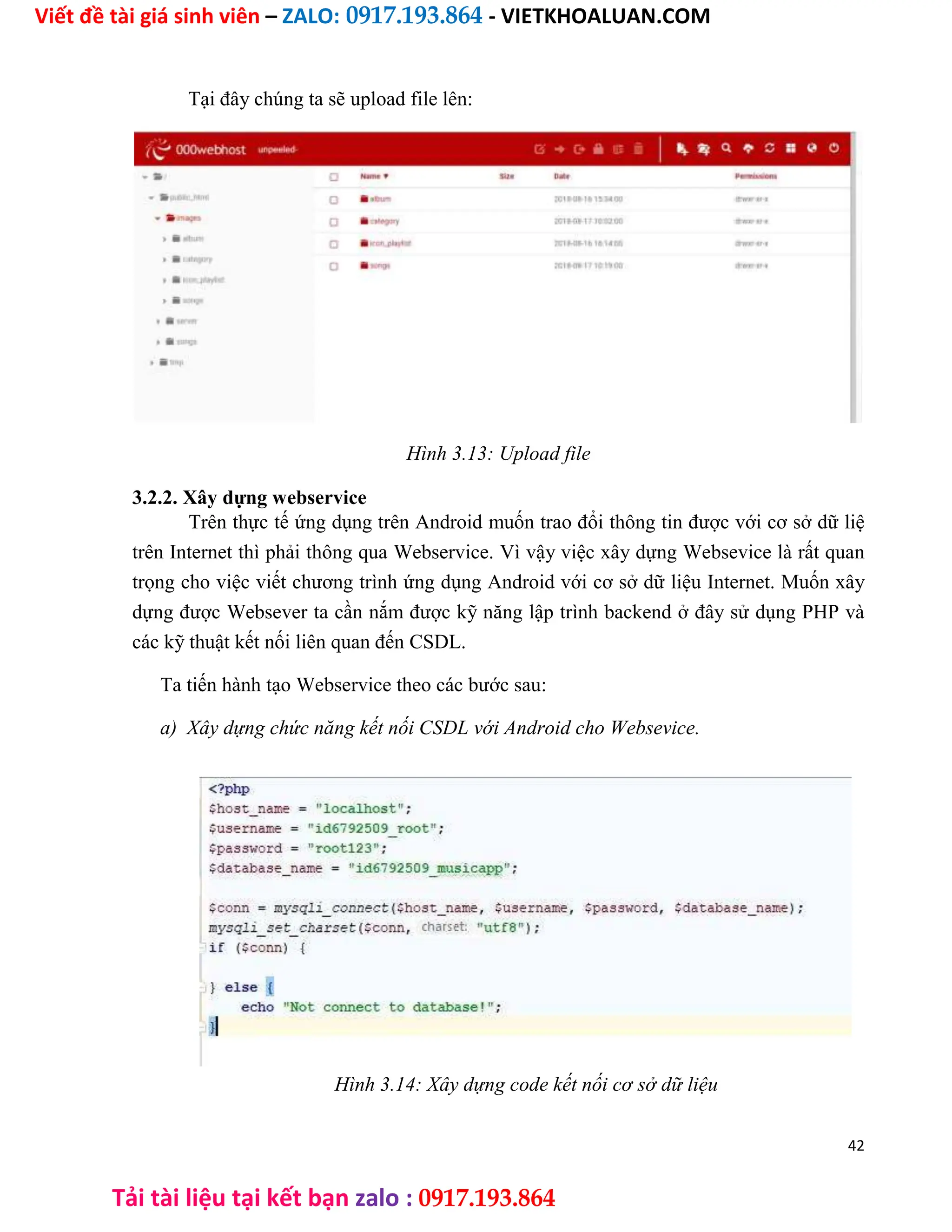 Viết đề tài giá sinh viên – ZALO: 0917.193.864 - VIETKHOALUAN.COM
Tải tài liệu tại kết bạn zalo : 0917.193.864
Tại đây chúng ta sẽ upload file lên:
Hình 3.13: Upload file
3.2.2. Xây dựng webservice
Trên thực tế ứng dụng trên Android muốn trao đổi thông tin được với cơ sở dữ liệ
trên Internet thì phải thông qua Webservice. Vì vậy việc xây dựng Websevice là rất quan
trọng cho việc viết chương trình ứng dụng Android với cơ sở dữ liệu Internet. Muốn xây
dựng được Websever ta cần nắm được kỹ năng lập trình backend ở đây sử dụng PHP và
các kỹ thuật kết nối liên quan đến CSDL.
Ta tiến hành tạo Webservice theo các bước sau:
a) Xây dựng chức năng kết nối CSDL với Android cho Websevice.
Hình 3.14: Xây dựng code kết nối cơ sở dữ liệu
42
 