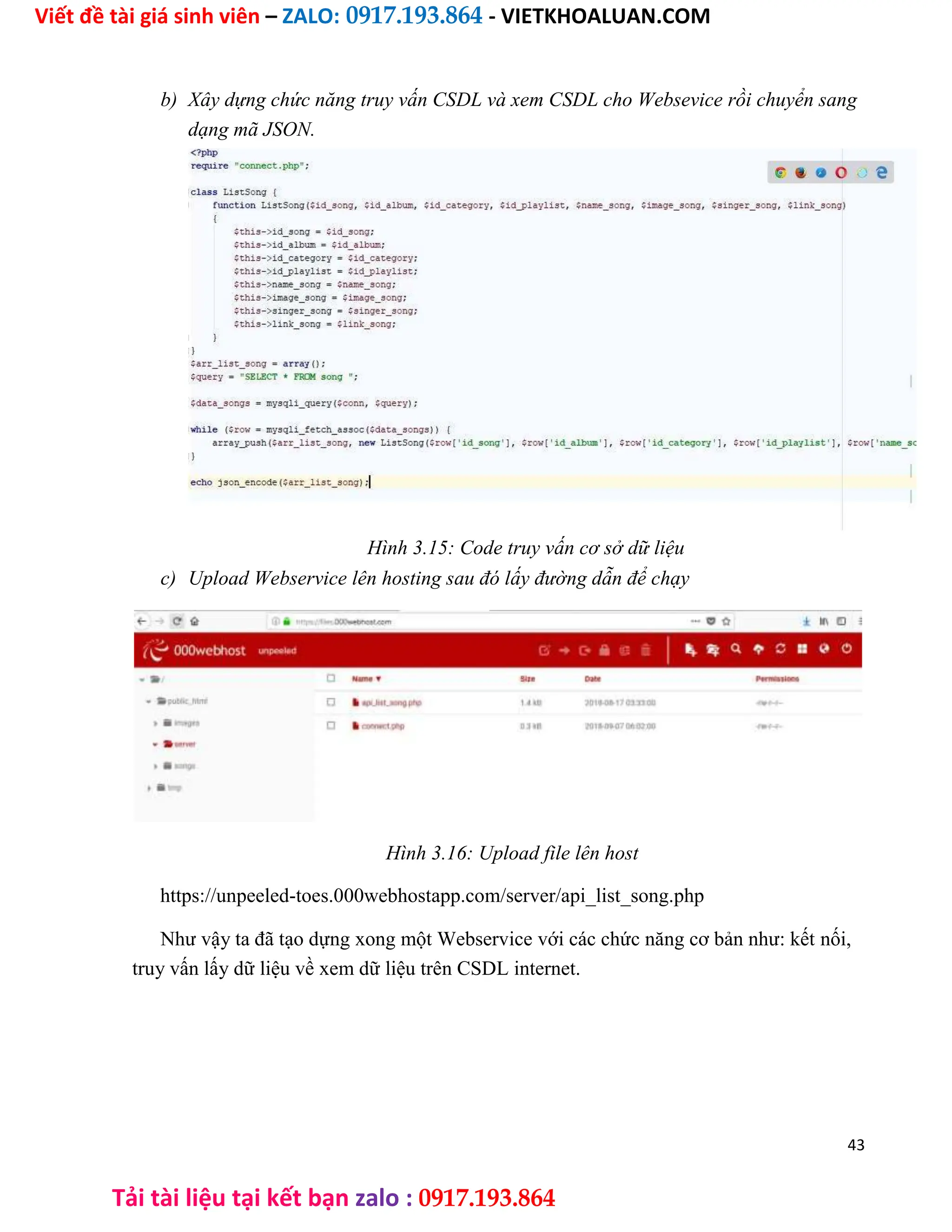 Viết đề tài giá sinh viên – ZALO: 0917.193.864 - VIETKHOALUAN.COM
Tải tài liệu tại kết bạn zalo : 0917.193.864
b) Xây dựng chức năng truy vấn CSDL và xem CSDL cho Websevice rồi chuyển sang
dạng mã JSON.
Hình 3.15: Code truy vấn cơ sở dữ liệu
c) Upload Webservice lên hosting sau đó lấy đường dẫn để chạy
Hình 3.16: Upload file lên host
https://unpeeled-toes.000webhostapp.com/server/api_list_song.php
Như vậy ta đã tạo dựng xong một Webservice với các chức năng cơ bản như: kết nối,
truy vấn lấy dữ liệu về xem dữ liệu trên CSDL internet.
43
 