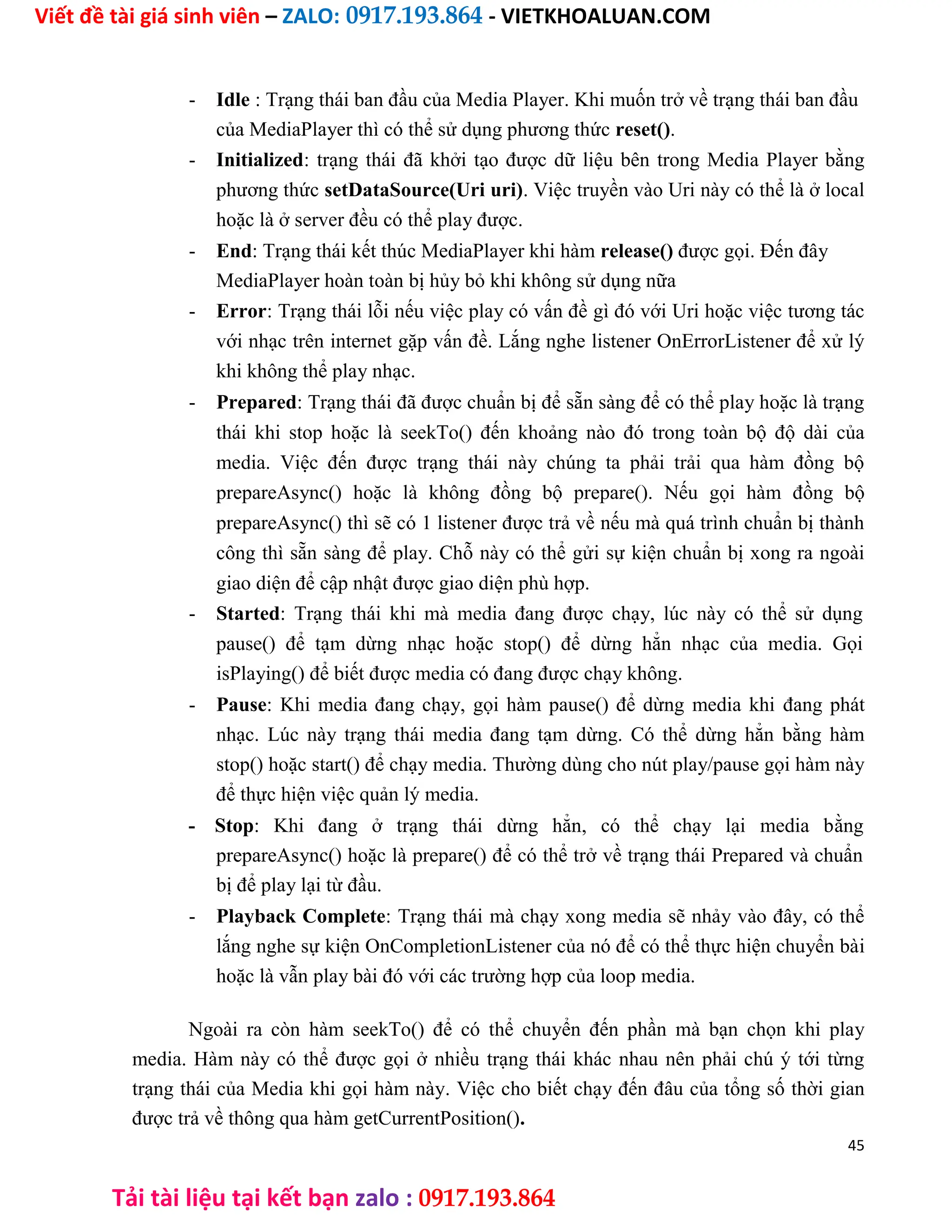 Viết đề tài giá sinh viên – ZALO: 0917.193.864 - VIETKHOALUAN.COM
Tải tài liệu tại kết bạn zalo : 0917.193.864
- Idle : Trạng thái ban đầu của Media Player. Khi muốn trở về trạng thái ban đầu
của MediaPlayer thì có thể sử dụng phương thức reset().
- Initialized: trạng thái đã khởi tạo được dữ liệu bên trong Media Player bằng
phương thức setDataSource(Uri uri). Việc truyền vào Uri này có thể là ở local
hoặc là ở server đều có thể play được.
- End: Trạng thái kết thúc MediaPlayer khi hàm release() được gọi. Đến đây
MediaPlayer hoàn toàn bị hủy bỏ khi không sử dụng nữa
- Error: Trạng thái lỗi nếu việc play có vấn đề gì đó với Uri hoặc việc tương tác
với nhạc trên internet gặp vấn đề. Lắng nghe listener OnErrorListener để xử lý
khi không thể play nhạc.
- Prepared: Trạng thái đã được chuẩn bị để sẵn sàng để có thể play hoặc là trạng
thái khi stop hoặc là seekTo() đến khoảng nào đó trong toàn bộ độ dài của
media. Việc đến được trạng thái này chúng ta phải trải qua hàm đồng bộ
prepareAsync() hoặc là không đồng bộ prepare(). Nếu gọi hàm đồng bộ
prepareAsync() thì sẽ có 1 listener được trả về nếu mà quá trình chuẩn bị thành
công thì sẵn sàng để play. Chỗ này có thể gửi sự kiện chuẩn bị xong ra ngoài
giao diện để cập nhật được giao diện phù hợp.
- Started: Trạng thái khi mà media đang được chạy, lúc này có thể sử dụng
pause() để tạm dừng nhạc hoặc stop() để dừng hẳn nhạc của media. Gọi
isPlaying() để biết được media có đang được chạy không.
- Pause: Khi media đang chạy, gọi hàm pause() để dừng media khi đang phát
nhạc. Lúc này trạng thái media đang tạm dừng. Có thể dừng hẳn bằng hàm
stop() hoặc start() để chạy media. Thường dùng cho nút play/pause gọi hàm này
để thực hiện việc quản lý media.
- Stop: Khi đang ở trạng thái dừng hẳn, có thể chạy lại media bằng
prepareAsync() hoặc là prepare() để có thể trở về trạng thái Prepared và chuẩn
bị để play lại từ đầu.
- Playback Complete: Trạng thái mà chạy xong media sẽ nhảy vào đây, có thể
lắng nghe sự kiện OnCompletionListener của nó để có thể thực hiện chuyển bài
hoặc là vẫn play bài đó với các trường hợp của loop media.
Ngoài ra còn hàm seekTo() để có thể chuyển đến phần mà bạn chọn khi play
media. Hàm này có thể được gọi ở nhiều trạng thái khác nhau nên phải chú ý tới từng
trạng thái của Media khi gọi hàm này. Việc cho biết chạy đến đâu của tổng số thời gian
được trả về thông qua hàm getCurrentPosition().
45
 