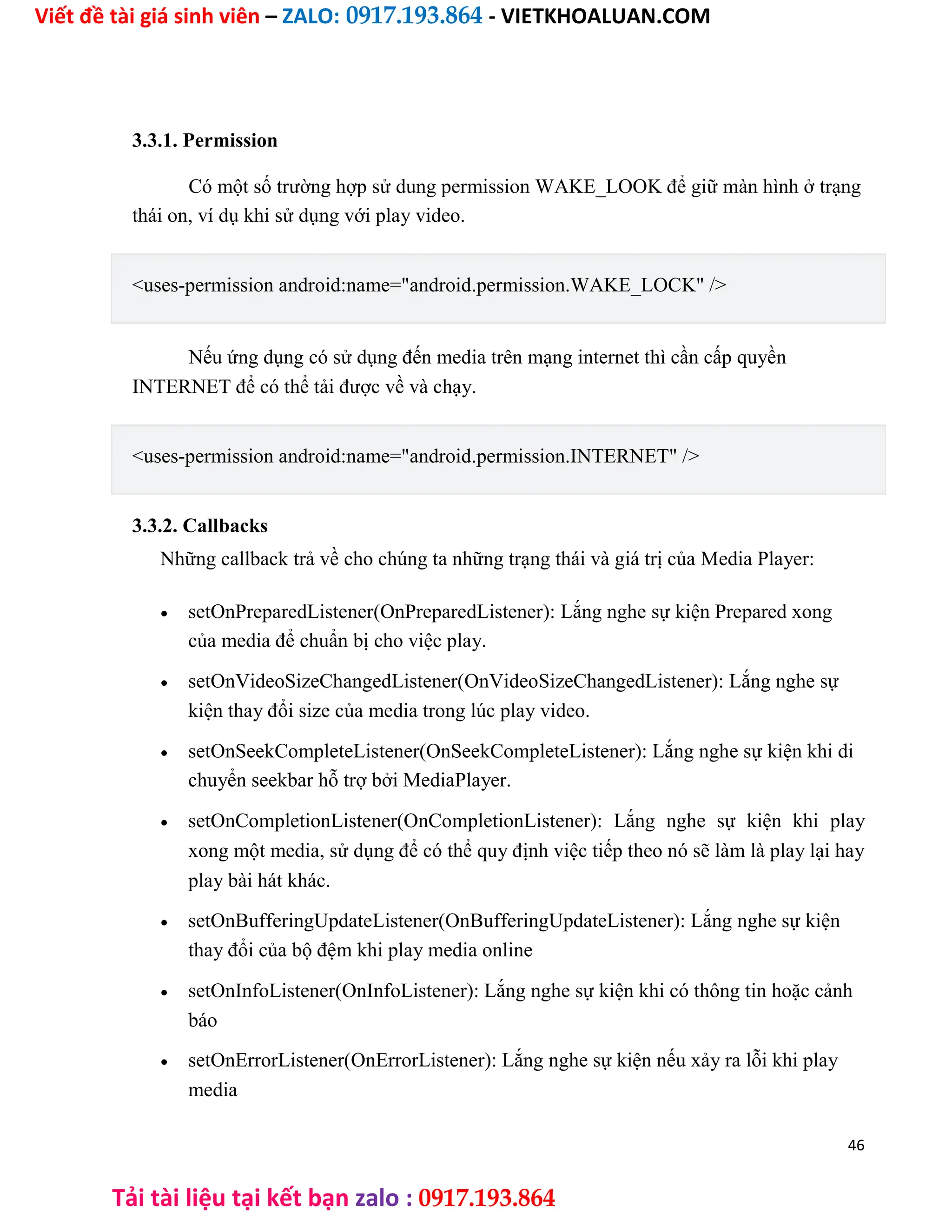 Viết đề tài giá sinh viên – ZALO: 0917.193.864 - VIETKHOALUAN.COM
Tải tài liệu tại kết bạn zalo : 0917.193.864
3.3.1. Permission
Có một số trường hợp sử dung permission WAKE_LOOK để giữ màn hình ở trạng
thái on, ví dụ khi sử dụng với play video.
<uses-permission android:name="android.permission.WAKE_LOCK" />
Nếu ứng dụng có sử dụng đến media trên mạng internet thì cần cấp quyền
INTERNET để có thể tải được về và chạy.
<uses-permission android:name="android.permission.INTERNET" />
3.3.2. Callbacks
Những callback trả về cho chúng ta những trạng thái và giá trị của Media Player:
 setOnPreparedListener(OnPreparedListener): Lắng nghe sự kiện Prepared xong
của media để chuẩn bị cho việc play.

 setOnVideoSizeChangedListener(OnVideoSizeChangedListener): Lắng nghe sự
kiện thay đổi size của media trong lúc play video.

 setOnSeekCompleteListener(OnSeekCompleteListener): Lắng nghe sự kiện khi di
chuyển seekbar hỗ trợ bởi MediaPlayer.

 setOnCompletionListener(OnCompletionListener): Lắng nghe sự kiện khi play
xong một media, sử dụng để có thể quy định việc tiếp theo nó sẽ làm là play lại hay
play bài hát khác.

 setOnBufferingUpdateListener(OnBufferingUpdateListener): Lắng nghe sự kiện
thay đổi của bộ đệm khi play media online

 setOnInfoListener(OnInfoListener): Lắng nghe sự kiện khi có thông tin hoặc cảnh
báo

 setOnErrorListener(OnErrorListener): Lắng nghe sự kiện nếu xảy ra lỗi khi play
media
46
 