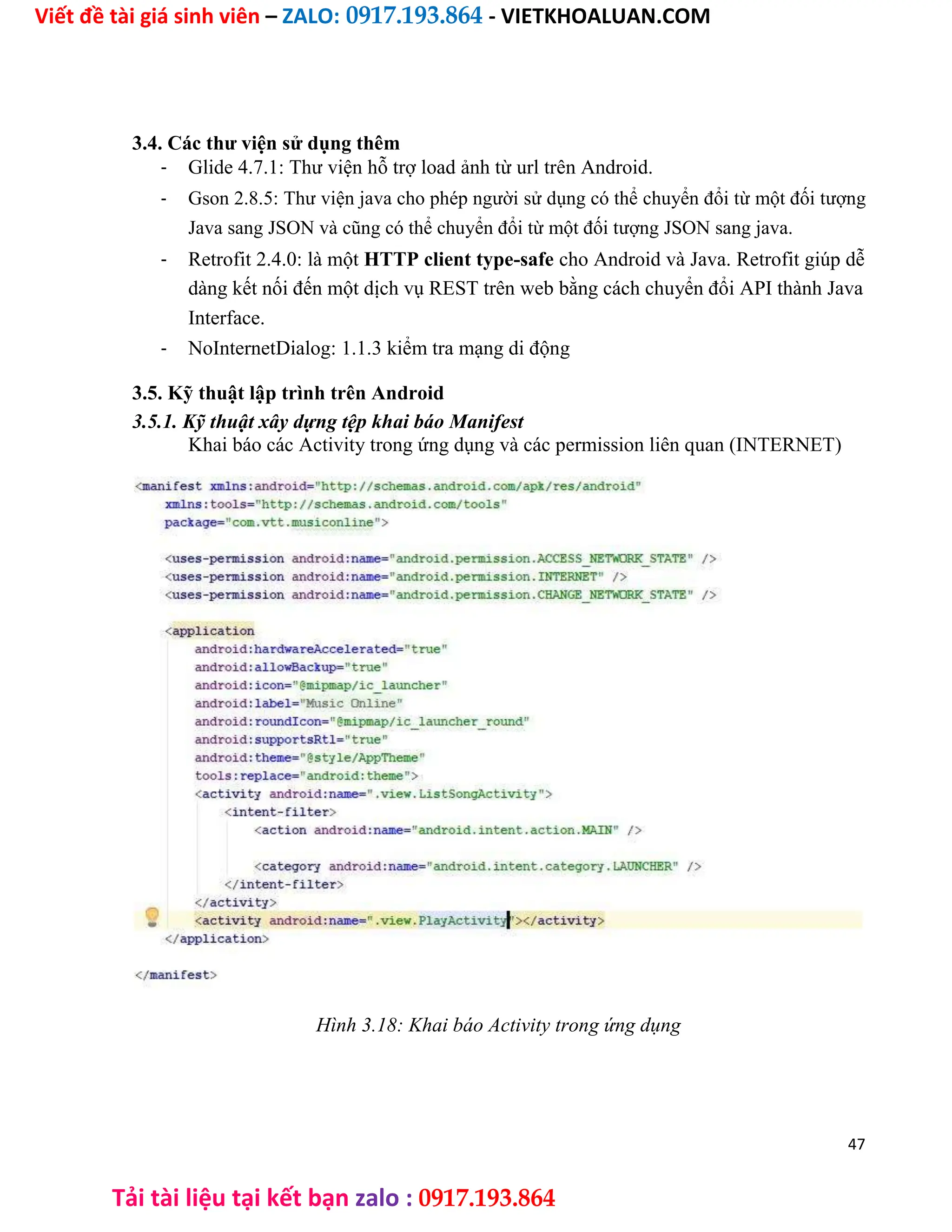 Viết đề tài giá sinh viên – ZALO: 0917.193.864 - VIETKHOALUAN.COM
Tải tài liệu tại kết bạn zalo : 0917.193.864
3.4. Các thư viện sử dụng thêm
- Glide 4.7.1: Thư viện hỗ trợ load ảnh từ url trên Android.
- Gson 2.8.5: Thư viện java cho phép người sử dụng có thể chuyển đổi từ một đối tượng
Java sang JSON và cũng có thể chuyển đổi từ một đối tượng JSON sang java.
- Retrofit 2.4.0: là một HTTP client type-safe cho Android và Java. Retrofit giúp dễ
dàng kết nối đến một dịch vụ REST trên web bằng cách chuyển đổi API thành Java
Interface.
- NoInternetDialog: 1.1.3 kiểm tra mạng di động
3.5. Kỹ thuật lập trình trên Android
3.5.1. Kỹ thuật xây dựng tệp khai báo Manifest
Khai báo các Activity trong ứng dụng và các permission liên quan (INTERNET)
Hình 3.18: Khai báo Activity trong ứng dụng
47
 