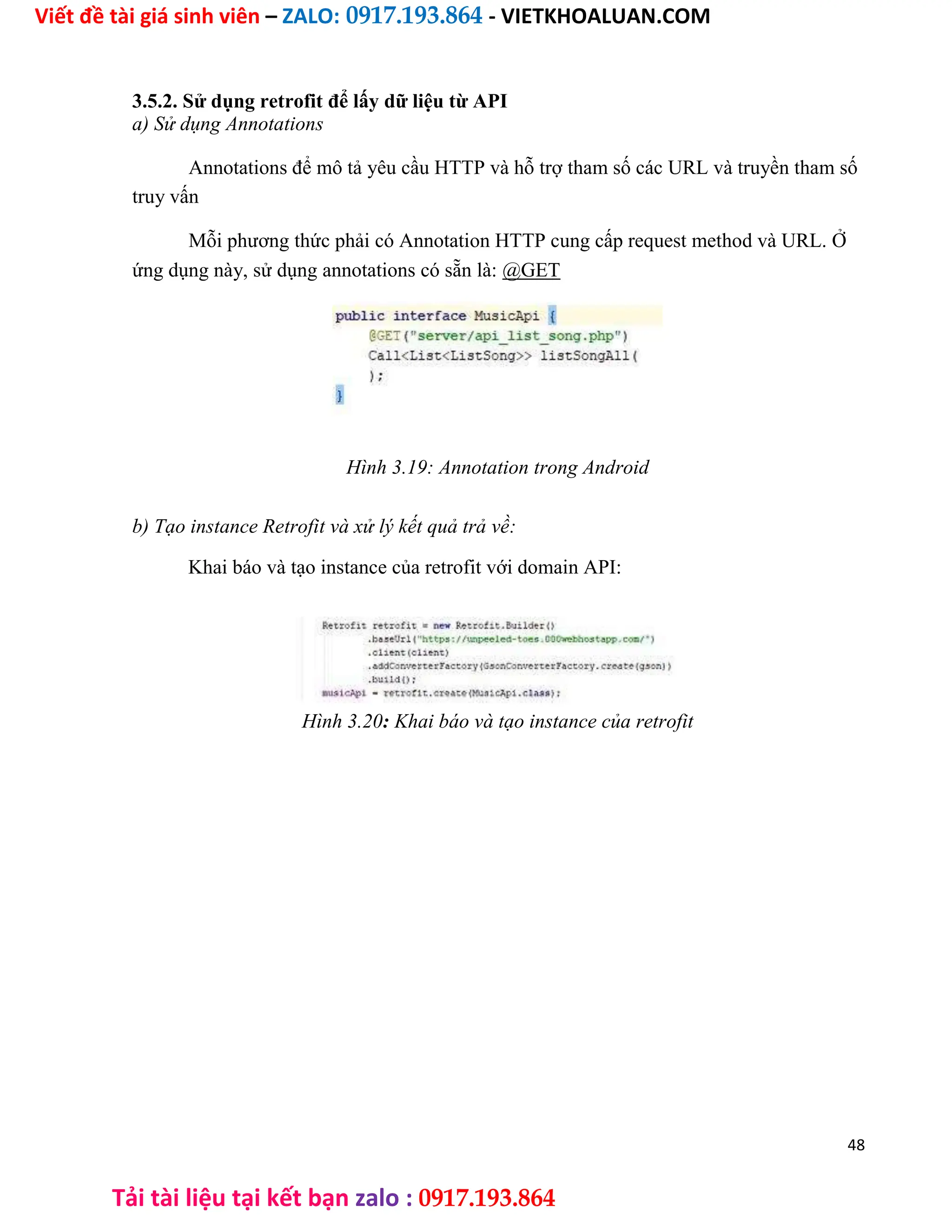 Viết đề tài giá sinh viên – ZALO: 0917.193.864 - VIETKHOALUAN.COM
Tải tài liệu tại kết bạn zalo : 0917.193.864
3.5.2. Sử dụng retrofit để lấy dữ liệu từ API
a) Sử dụng Annotations
Annotations để mô tả yêu cầu HTTP và hỗ trợ tham số các URL và truyền tham số
truy vấn
Mỗi phương thức phải có Annotation HTTP cung cấp request method và URL. Ở
ứng dụng này, sử dụng annotations có sẵn là: @GET
Hình 3.19: Annotation trong Android
b) Tạo instance Retrofit và xử lý kết quả trả về:
Khai báo và tạo instance của retrofit với domain API:
Hình 3.20: Khai báo và tạo instance của retrofit
48
 