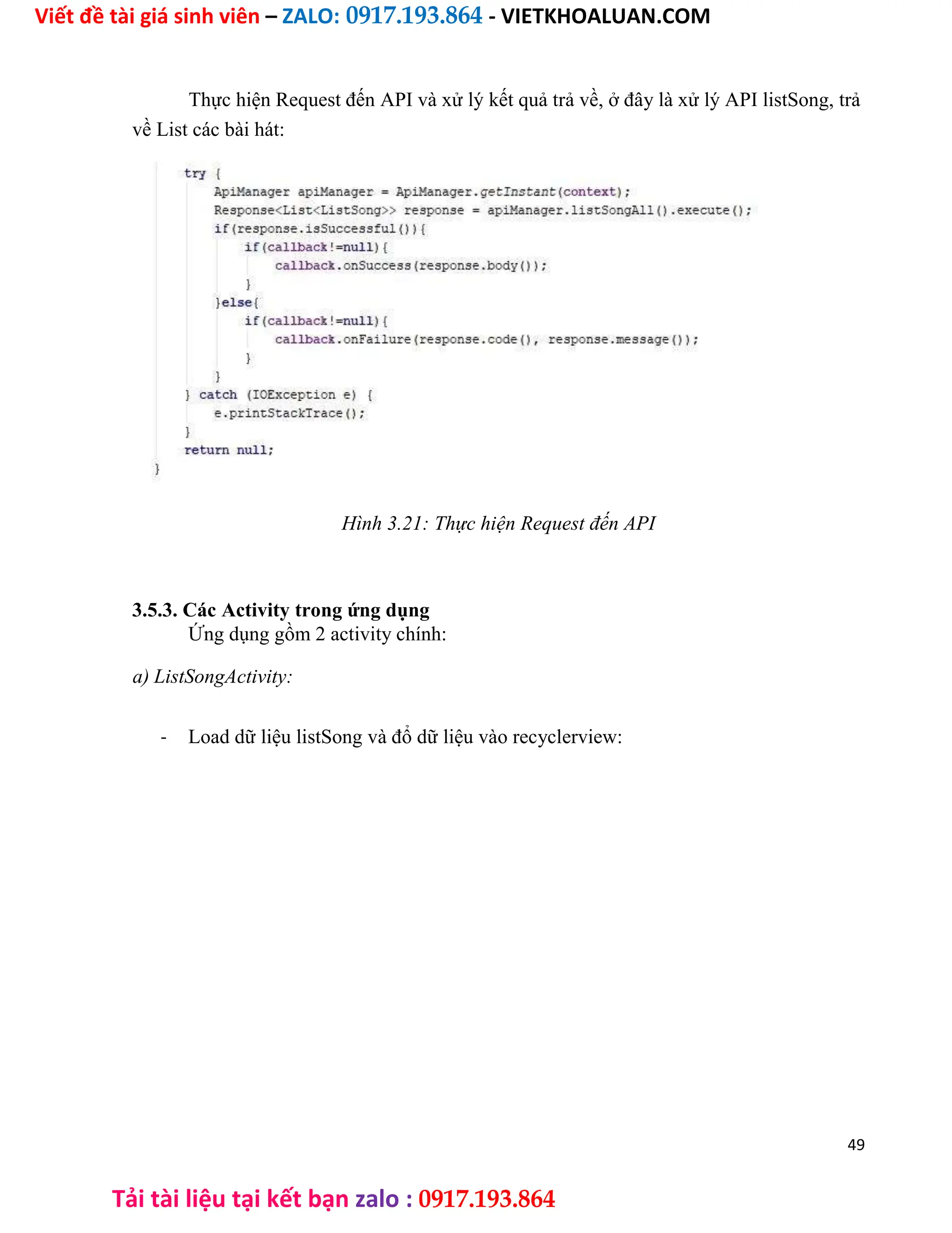 Viết đề tài giá sinh viên – ZALO: 0917.193.864 - VIETKHOALUAN.COM
Tải tài liệu tại kết bạn zalo : 0917.193.864
Thực hiện Request đến API và xử lý kết quả trả về, ở đây là xử lý API listSong, trả
về List các bài hát:
Hình 3.21: Thực hiện Request đến API
3.5.3. Các Activity trong ứng dụng
Ứng dụng gồm 2 activity chính:
a) ListSongActivity:
- Load dữ liệu listSong và đổ dữ liệu vào recyclerview:
49
 
