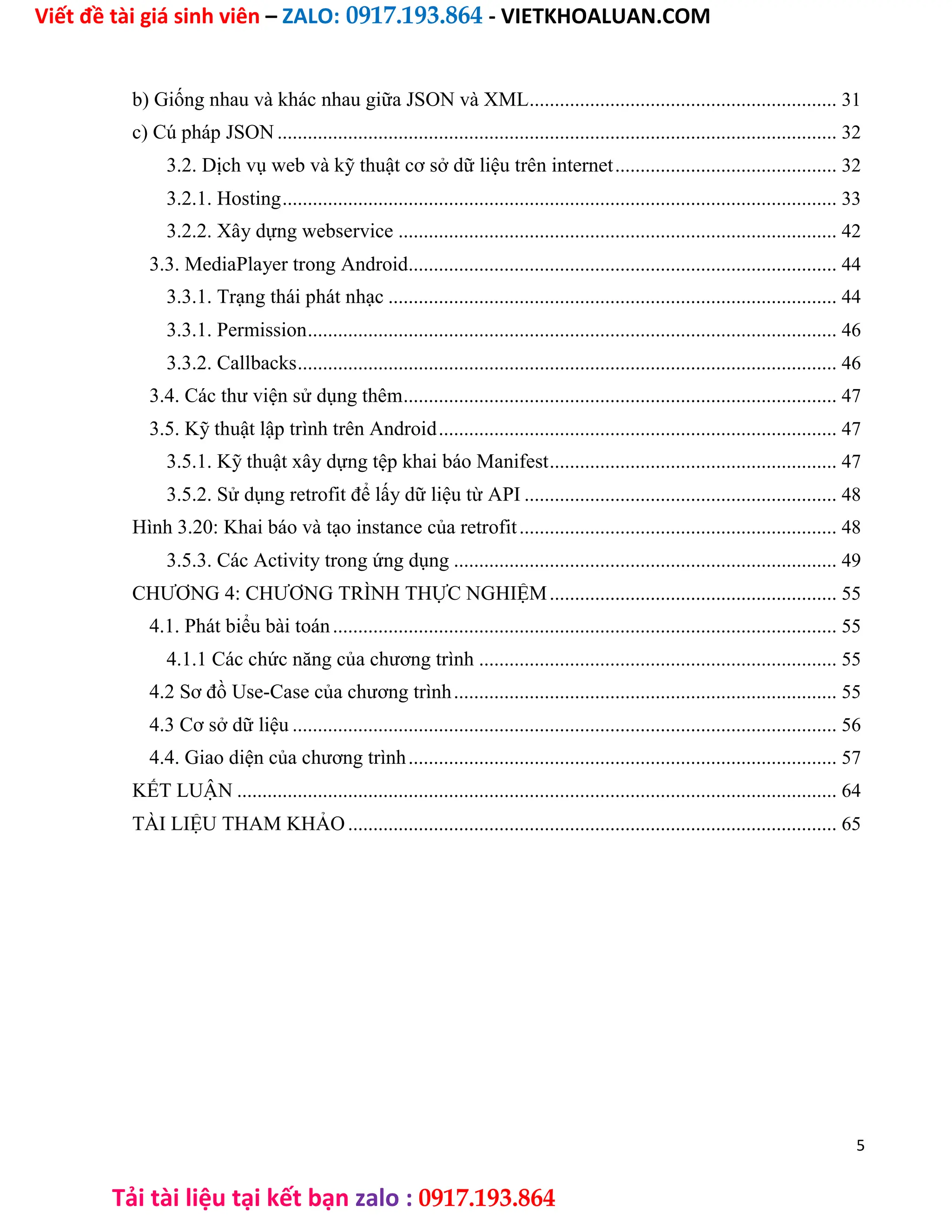 Viết đề tài giá sinh viên – ZALO: 0917.193.864 - VIETKHOALUAN.COM
Tải tài liệu tại kết bạn zalo : 0917.193.864
b) Giống nhau và khác nhau giữa JSON và XML............................................................. 31
c) Cú pháp JSON ............................................................................................................... 32
3.2. Dịch vụ web và kỹ thuật cơ sở dữ liệu trên internet............................................ 32
3.2.1. Hosting.............................................................................................................. 33
3.2.2. Xây dựng webservice ....................................................................................... 42
3.3. MediaPlayer trong Android..................................................................................... 44
3.3.1. Trạng thái phát nhạc ......................................................................................... 44
3.3.1. Permission......................................................................................................... 46
3.3.2. Callbacks........................................................................................................... 46
3.4. Các thư viện sử dụng thêm...................................................................................... 47
3.5. Kỹ thuật lập trình trên Android............................................................................... 47
3.5.1. Kỹ thuật xây dựng tệp khai báo Manifest......................................................... 47
3.5.2. Sử dụng retrofit để lấy dữ liệu từ API .............................................................. 48
Hình 3.20: Khai báo và tạo instance của retrofit............................................................... 48
3.5.3. Các Activity trong ứng dụng ............................................................................ 49
CHƯƠNG 4: CHƯƠNG TRÌNH THỰC NGHIỆM......................................................... 55
4.1. Phát biểu bài toán.................................................................................................... 55
4.1.1 Các chức năng của chương trình ....................................................................... 55
4.2 Sơ đồ Use-Case của chương trình............................................................................ 55
4.3 Cơ sở dữ liệu ............................................................................................................ 56
4.4. Giao diện của chương trình..................................................................................... 57
KẾT LUẬN ....................................................................................................................... 64
TÀI LIỆU THAM KHẢO................................................................................................. 65
5
 