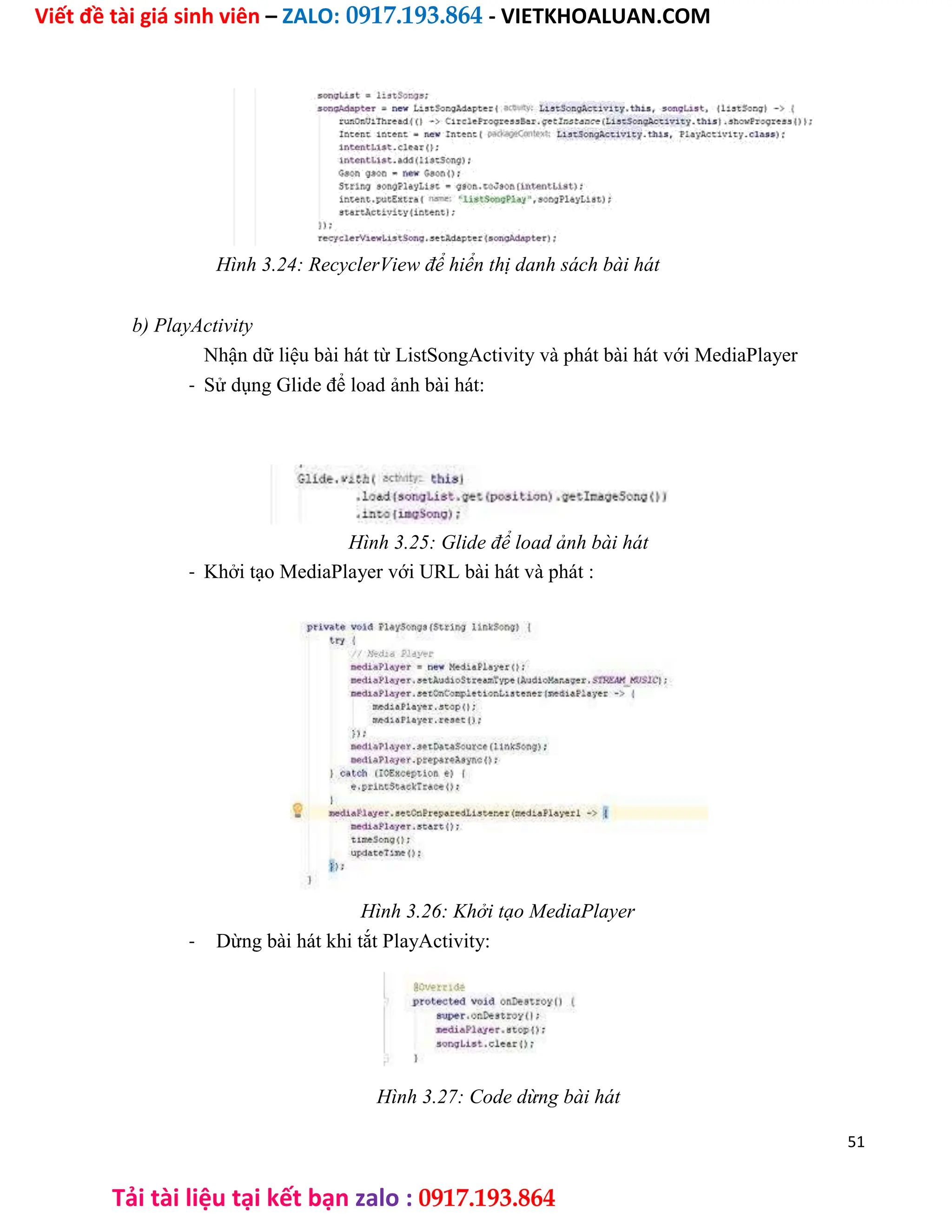 Viết đề tài giá sinh viên – ZALO: 0917.193.864 - VIETKHOALUAN.COM
Tải tài liệu tại kết bạn zalo : 0917.193.864
Hình 3.24: RecyclerView để hiển thị danh sách bài hát
b) PlayActivity
Nhận dữ liệu bài hát từ ListSongActivity và phát bài hát với MediaPlayer
- Sử dụng Glide để load ảnh bài hát:
Hình 3.25: Glide để load ảnh bài hát
- Khởi tạo MediaPlayer với URL bài hát và phát :
Hình 3.26: Khởi tạo MediaPlayer
- Dừng bài hát khi tắt PlayActivity:
Hình 3.27: Code dừng bài hát
51
 
