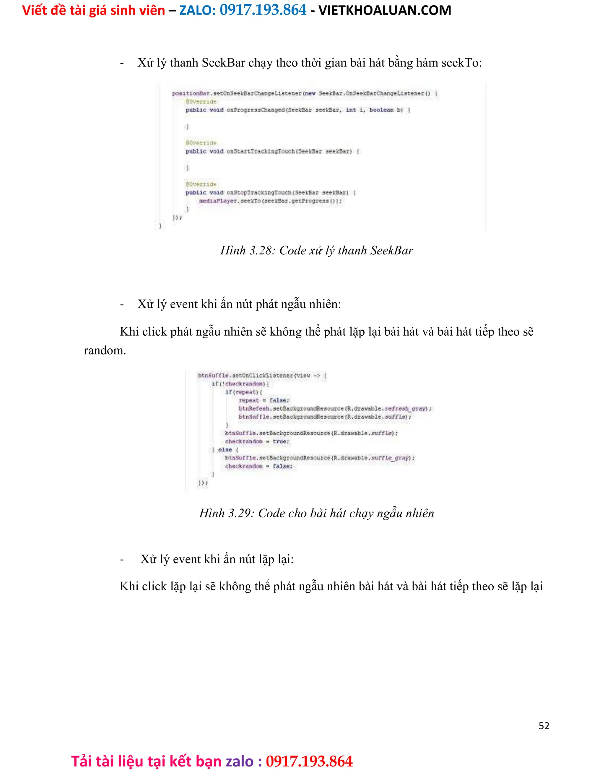 Viết đề tài giá sinh viên – ZALO: 0917.193.864 - VIETKHOALUAN.COM
Tải tài liệu tại kết bạn zalo : 0917.193.864
- Xử lý thanh SeekBar chạy theo thời gian bài hát bằng hàm seekTo:
Hình 3.28: Code xử lý thanh SeekBar
- Xử lý event khi ấn nút phát ngẫu nhiên:
Khi click phát ngẫu nhiên sẽ không thể phát lặp lại bài hát và bài hát tiếp theo sẽ
random.
Hình 3.29: Code cho bài hát chạy ngẫu nhiên
- Xử lý event khi ấn nút lặp lại:
Khi click lặp lại sẽ không thể phát ngẫu nhiên bài hát và bài hát tiếp theo sẽ lặp lại
52
 