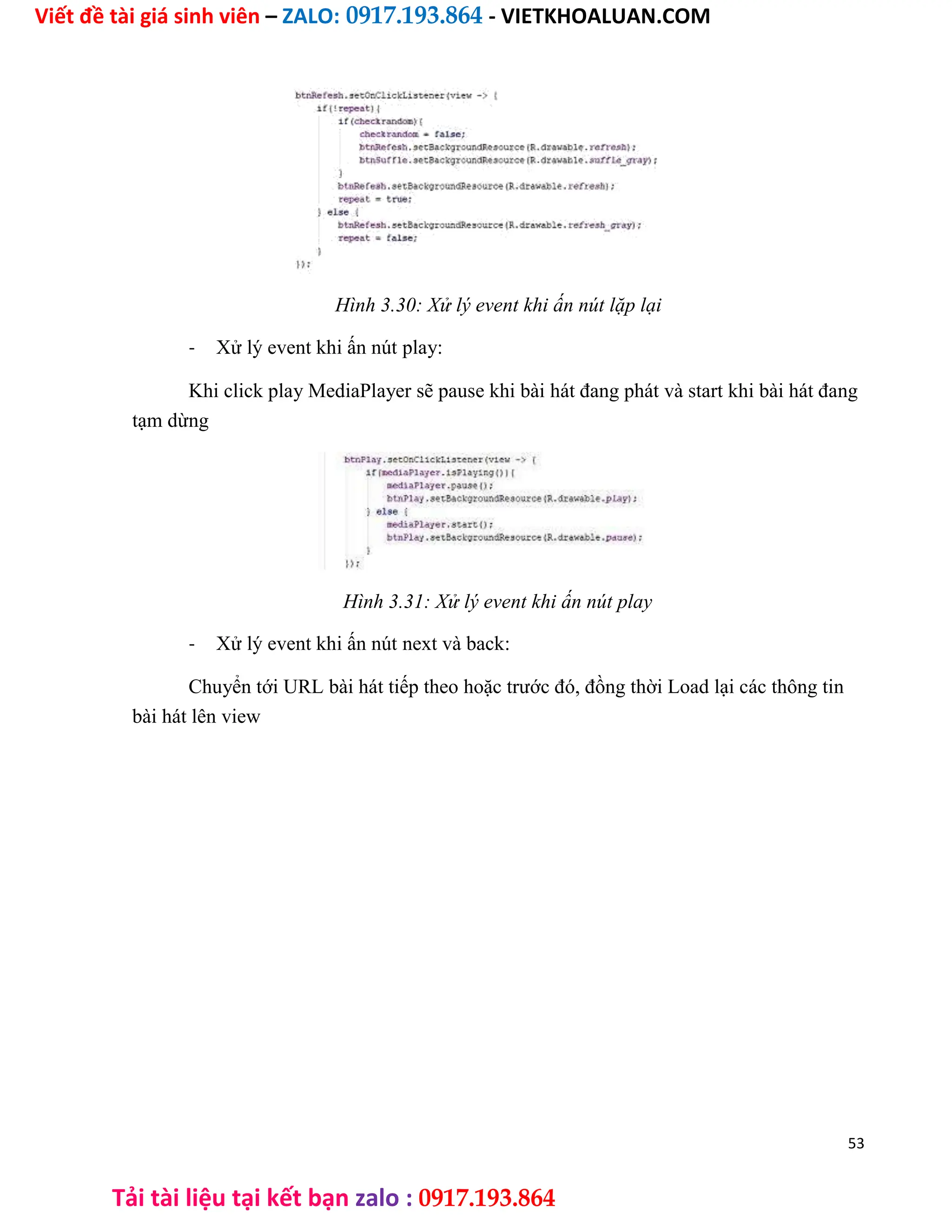 Viết đề tài giá sinh viên – ZALO: 0917.193.864 - VIETKHOALUAN.COM
Tải tài liệu tại kết bạn zalo : 0917.193.864
Hình 3.30: Xử lý event khi ấn nút lặp lại
- Xử lý event khi ấn nút play:
Khi click play MediaPlayer sẽ pause khi bài hát đang phát và start khi bài hát đang
tạm dừng
Hình 3.31: Xử lý event khi ấn nút play
- Xử lý event khi ấn nút next và back:
Chuyển tới URL bài hát tiếp theo hoặc trước đó, đồng thời Load lại các thông tin
bài hát lên view
53
 