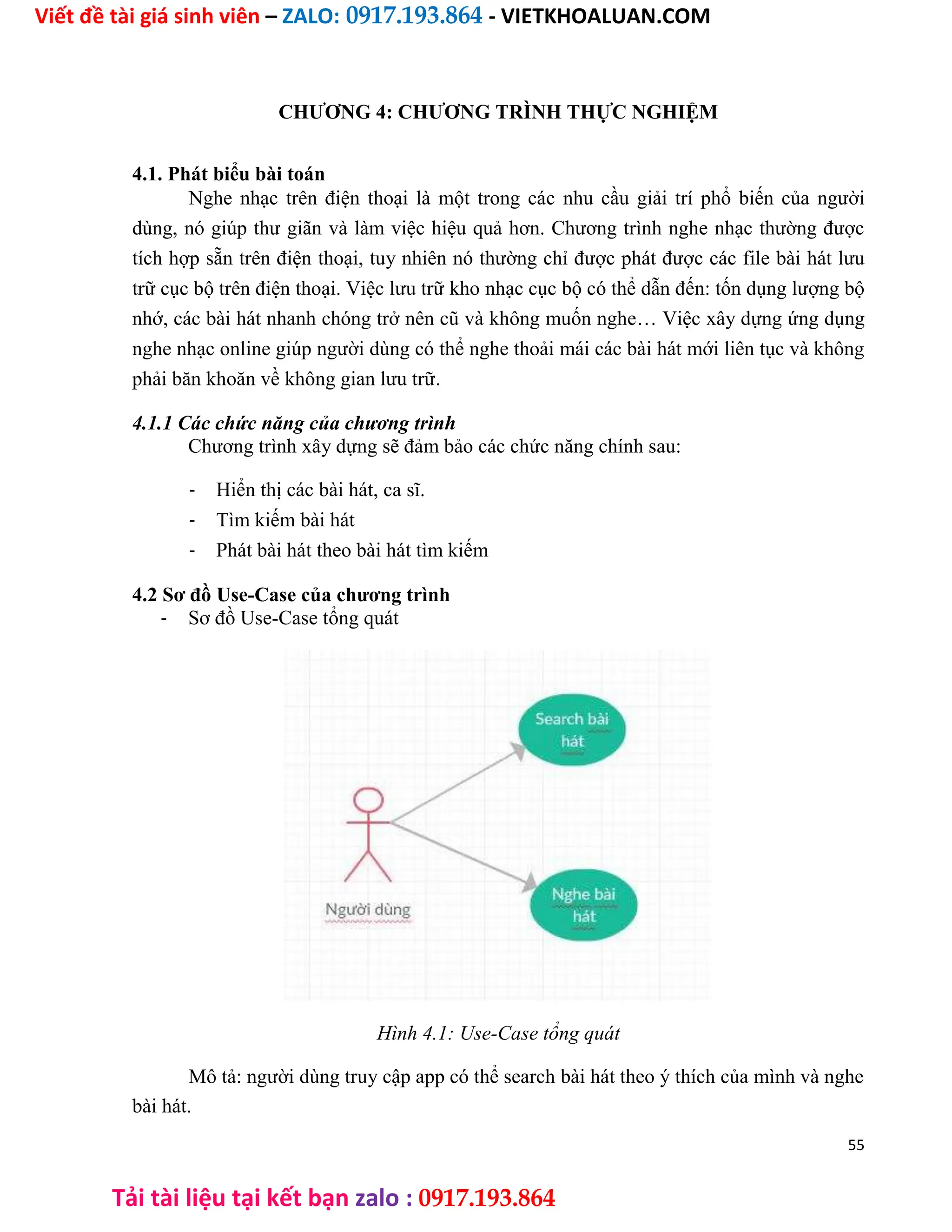 Viết đề tài giá sinh viên – ZALO: 0917.193.864 - VIETKHOALUAN.COM
Tải tài liệu tại kết bạn zalo : 0917.193.864
CHƯƠNG 4: CHƯƠNG TRÌNH THỰC NGHIỆM
4.1. Phát biểu bài toán
Nghe nhạc trên điện thoại là một trong các nhu cầu giải trí phổ biến của người
dùng, nó giúp thư giãn và làm việc hiệu quả hơn. Chương trình nghe nhạc thường được
tích hợp sẵn trên điện thoại, tuy nhiên nó thường chỉ được phát được các file bài hát lưu
trữ cục bộ trên điện thoại. Việc lưu trữ kho nhạc cục bộ có thể dẫn đến: tốn dụng lượng bộ
nhớ, các bài hát nhanh chóng trở nên cũ và không muốn nghe… Việc xây dựng ứng dụng
nghe nhạc online giúp người dùng có thể nghe thoải mái các bài hát mới liên tục và không
phải băn khoăn về không gian lưu trữ.
4.1.1 Các chức năng của chương trình
Chương trình xây dựng sẽ đảm bảo các chức năng chính sau:
- Hiển thị các bài hát, ca sĩ.
- Tìm kiếm bài hát
- Phát bài hát theo bài hát tìm kiếm
4.2 Sơ đồ Use-Case của chương trình
- Sơ đồ Use-Case tổng quát
Hình 4.1: Use-Case tổng quát
Mô tả: người dùng truy cập app có thể search bài hát theo ý thích của mình và nghe
bài hát.
55
 