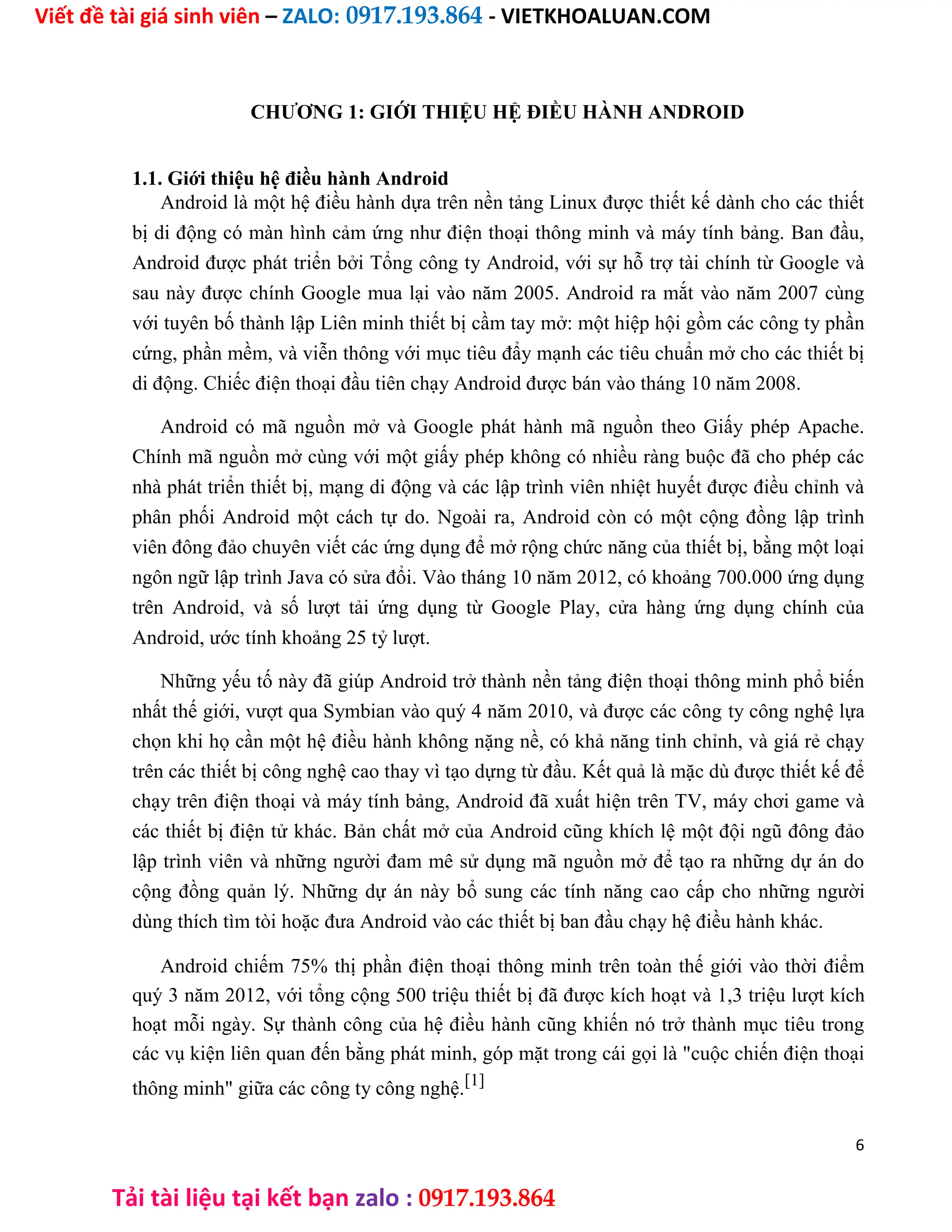 Viết đề tài giá sinh viên – ZALO: 0917.193.864 - VIETKHOALUAN.COM
Tải tài liệu tại kết bạn zalo : 0917.193.864
CHƯƠNG 1: GIỚI THIỆU HỆ ĐIỀU HÀNH ANDROID
1.1. Giới thiệu hệ điều hành Android
Android là một hệ điều hành dựa trên nền tảng Linux được thiết kế dành cho các thiết
bị di động có màn hình cảm ứng như điện thoại thông minh và máy tính bảng. Ban đầu,
Android được phát triển bởi Tổng công ty Android, với sự hỗ trợ tài chính từ Google và
sau này được chính Google mua lại vào năm 2005. Android ra mắt vào năm 2007 cùng
với tuyên bố thành lập Liên minh thiết bị cầm tay mở: một hiệp hội gồm các công ty phần
cứng, phần mềm, và viễn thông với mục tiêu đẩy mạnh các tiêu chuẩn mở cho các thiết bị
di động. Chiếc điện thoại đầu tiên chạy Android được bán vào tháng 10 năm 2008.
Android có mã nguồn mở và Google phát hành mã nguồn theo Giấy phép Apache.
Chính mã nguồn mở cùng với một giấy phép không có nhiều ràng buộc đã cho phép các
nhà phát triển thiết bị, mạng di động và các lập trình viên nhiệt huyết được điều chỉnh và
phân phối Android một cách tự do. Ngoài ra, Android còn có một cộng đồng lập trình
viên đông đảo chuyên viết các ứng dụng để mở rộng chức năng của thiết bị, bằng một loại
ngôn ngữ lập trình Java có sửa đổi. Vào tháng 10 năm 2012, có khoảng 700.000 ứng dụng
trên Android, và số lượt tải ứng dụng từ Google Play, cửa hàng ứng dụng chính của
Android, ước tính khoảng 25 tỷ lượt.
Những yếu tố này đã giúp Android trở thành nền tảng điện thoại thông minh phổ biến
nhất thế giới, vượt qua Symbian vào quý 4 năm 2010, và được các công ty công nghệ lựa
chọn khi họ cần một hệ điều hành không nặng nề, có khả năng tinh chỉnh, và giá rẻ chạy
trên các thiết bị công nghệ cao thay vì tạo dựng từ đầu. Kết quả là mặc dù được thiết kế để
chạy trên điện thoại và máy tính bảng, Android đã xuất hiện trên TV, máy chơi game và
các thiết bị điện tử khác. Bản chất mở của Android cũng khích lệ một đội ngũ đông đảo
lập trình viên và những người đam mê sử dụng mã nguồn mở để tạo ra những dự án do
cộng đồng quản lý. Những dự án này bổ sung các tính năng cao cấp cho những người
dùng thích tìm tòi hoặc đưa Android vào các thiết bị ban đầu chạy hệ điều hành khác.
Android chiếm 75% thị phần điện thoại thông minh trên toàn thế giới vào thời điểm
quý 3 năm 2012, với tổng cộng 500 triệu thiết bị đã được kích hoạt và 1,3 triệu lượt kích
hoạt mỗi ngày. Sự thành công của hệ điều hành cũng khiến nó trở thành mục tiêu trong
các vụ kiện liên quan đến bằng phát minh, góp mặt trong cái gọi là "cuộc chiến điện thoại
thông minh" giữa các công ty công nghệ.[1]
6
 