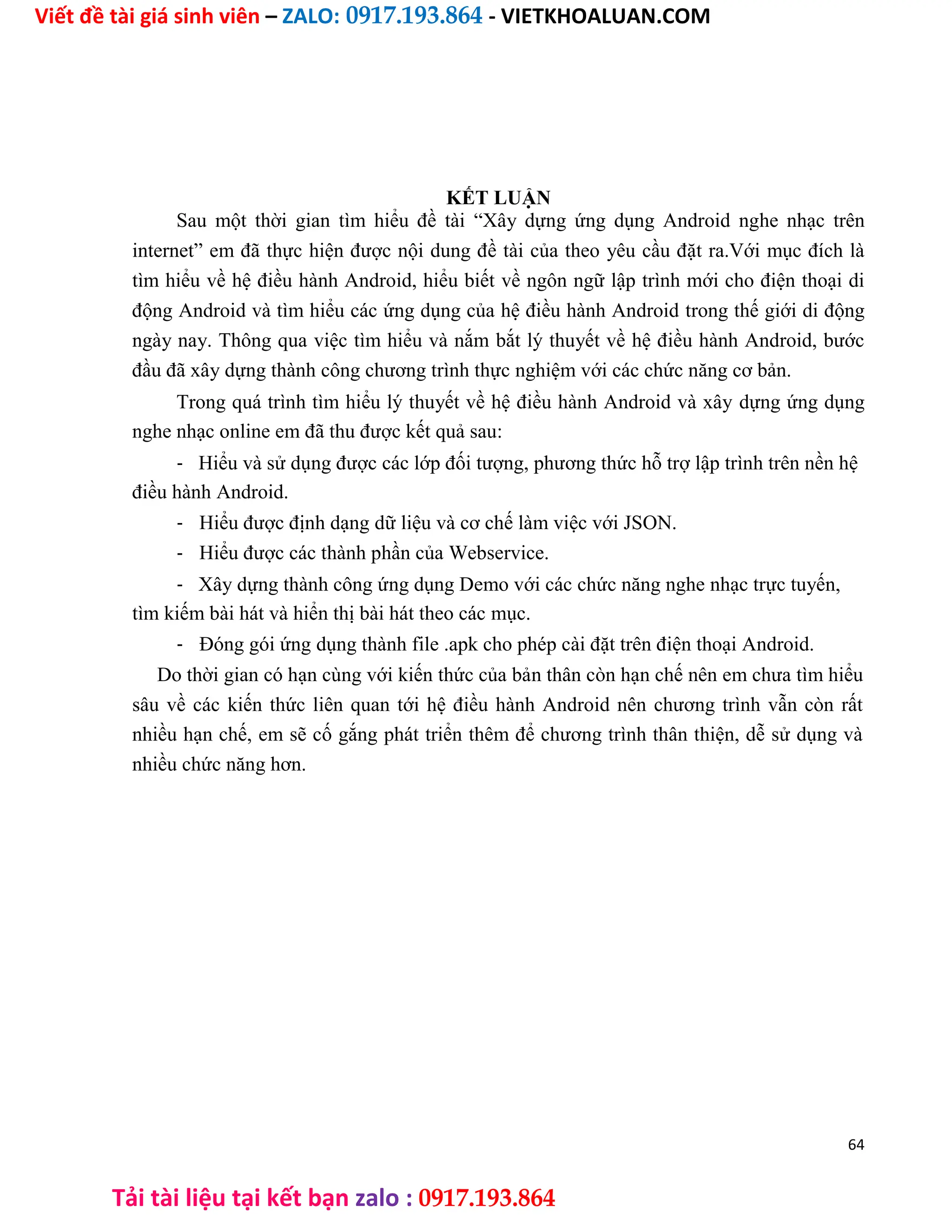 Viết đề tài giá sinh viên – ZALO: 0917.193.864 - VIETKHOALUAN.COM
Tải tài liệu tại kết bạn zalo : 0917.193.864
KẾT LUẬN
Sau một thời gian tìm hiểu đề tài “Xây dựng ứng dụng Android nghe nhạc trên
internet” em đã thực hiện được nội dung đề tài của theo yêu cầu đặt ra.Với mục đích là
tìm hiểu về hệ điều hành Android, hiểu biết về ngôn ngữ lập trình mới cho điện thoại di
động Android và tìm hiểu các ứng dụng của hệ điều hành Android trong thế giới di động
ngày nay. Thông qua việc tìm hiểu và nắm bắt lý thuyết về hệ điều hành Android, bước
đầu đã xây dựng thành công chương trình thực nghiệm với các chức năng cơ bản.
Trong quá trình tìm hiểu lý thuyết về hệ điều hành Android và xây dựng ứng dụng
nghe nhạc online em đã thu được kết quả sau:
- Hiểu và sử dụng được các lớp đối tượng, phương thức hỗ trợ lập trình trên nền hệ
điều hành Android.
- Hiểu được định dạng dữ liệu và cơ chế làm việc với JSON.
- Hiểu được các thành phần của Webservice.
- Xây dựng thành công ứng dụng Demo với các chức năng nghe nhạc trực tuyến,
tìm kiếm bài hát và hiển thị bài hát theo các mục.
- Đóng gói ứng dụng thành file .apk cho phép cài đặt trên điện thoại Android.
Do thời gian có hạn cùng với kiến thức của bản thân còn hạn chế nên em chưa tìm hiểu
sâu về các kiến thức liên quan tới hệ điều hành Android nên chương trình vẫn còn rất
nhiều hạn chế, em sẽ cố gắng phát triển thêm để chương trình thân thiện, dễ sử dụng và
nhiều chức năng hơn.
64
 