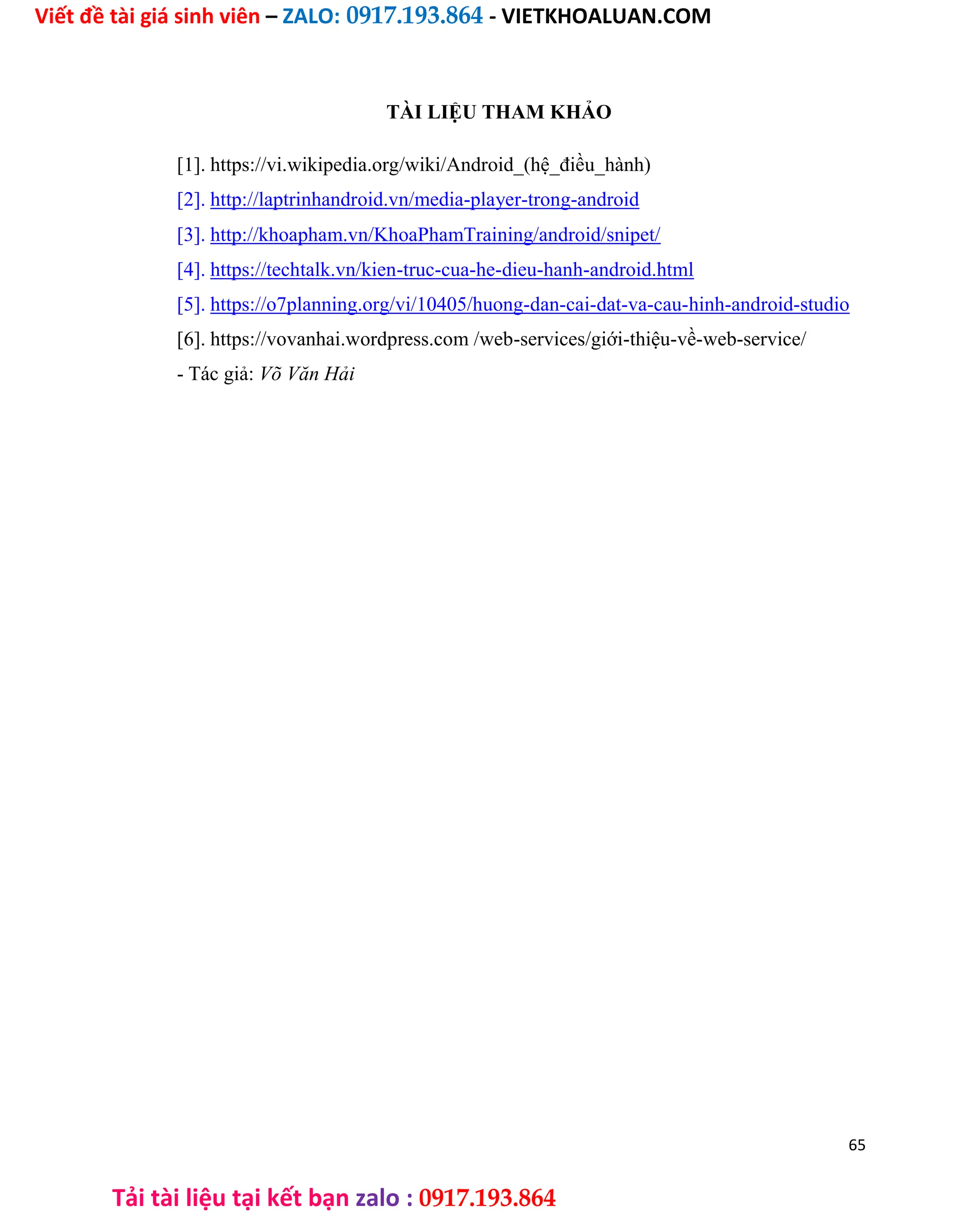 Viết đề tài giá sinh viên – ZALO: 0917.193.864 - VIETKHOALUAN.COM
Tải tài liệu tại kết bạn zalo : 0917.193.864
TÀI LIỆU THAM KHẢO
[1]. https://vi.wikipedia.org/wiki/Android_(hệ_điều_hành)
[2]. http://laptrinhandroid.vn/media-player-trong-android
[3]. http://khoapham.vn/KhoaPhamTraining/android/snipet/
[4]. https://techtalk.vn/kien-truc-cua-he-dieu-hanh-android.html
[5]. https://o7planning.org/vi/10405/huong-dan-cai-dat-va-cau-hinh-android-studio
[6]. https://vovanhai.wordpress.com /web-services/giới-thiệu-về-web-service/
- Tác giả: Võ Văn Hải
65
 