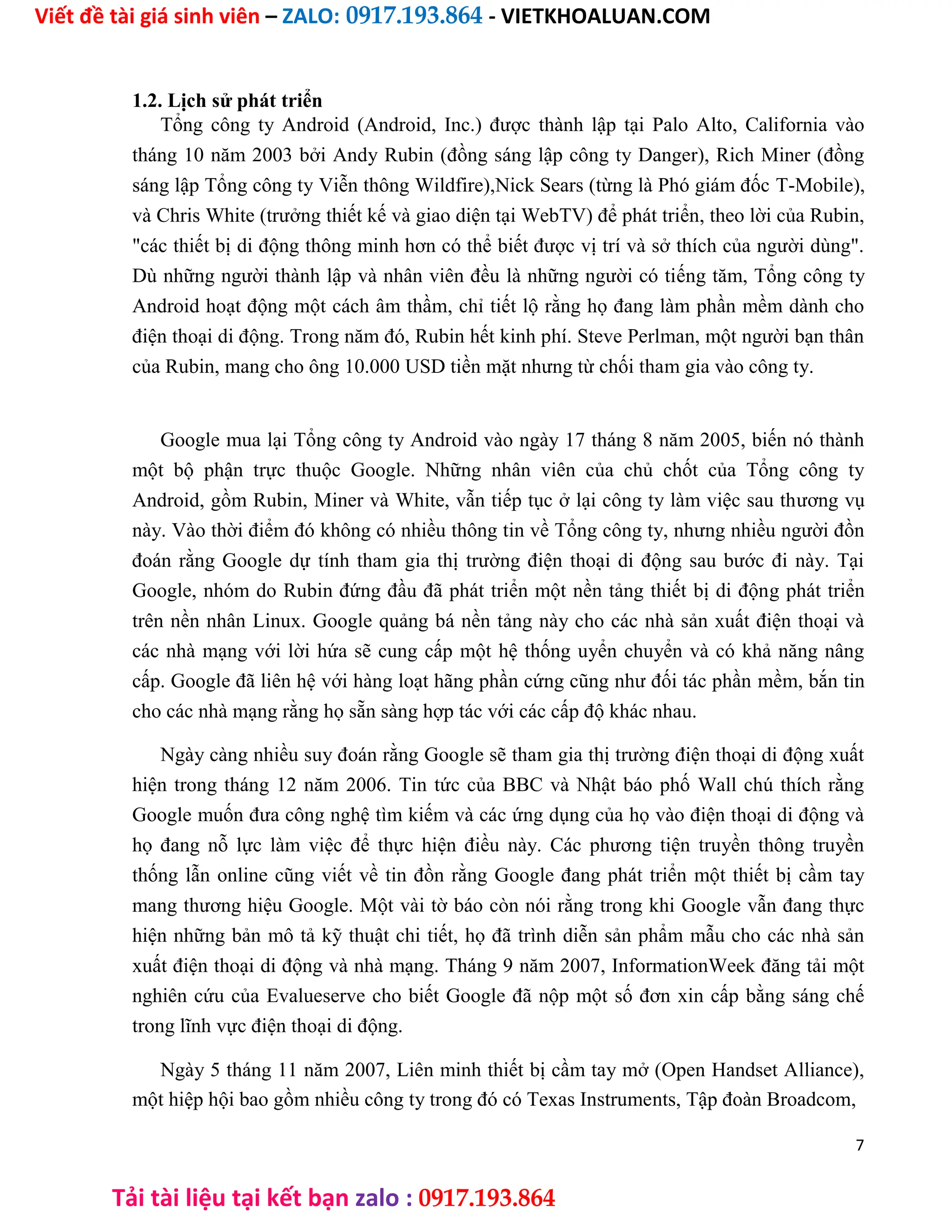 Viết đề tài giá sinh viên – ZALO: 0917.193.864 - VIETKHOALUAN.COM
Tải tài liệu tại kết bạn zalo : 0917.193.864
1.2. Lịch sử phát triển
Tổng công ty Android (Android, Inc.) được thành lập tại Palo Alto, California vào
tháng 10 năm 2003 bởi Andy Rubin (đồng sáng lập công ty Danger), Rich Miner (đồng
sáng lập Tổng công ty Viễn thông Wildfire),Nick Sears (từng là Phó giám đốc T-Mobile),
và Chris White (trưởng thiết kế và giao diện tại WebTV) để phát triển, theo lời của Rubin,
"các thiết bị di động thông minh hơn có thể biết được vị trí và sở thích của người dùng".
Dù những người thành lập và nhân viên đều là những người có tiếng tăm, Tổng công ty
Android hoạt động một cách âm thầm, chỉ tiết lộ rằng họ đang làm phần mềm dành cho
điện thoại di động. Trong năm đó, Rubin hết kinh phí. Steve Perlman, một người bạn thân
của Rubin, mang cho ông 10.000 USD tiền mặt nhưng từ chối tham gia vào công ty.
Google mua lại Tổng công ty Android vào ngày 17 tháng 8 năm 2005, biến nó thành
một bộ phận trực thuộc Google. Những nhân viên của chủ chốt của Tổng công ty
Android, gồm Rubin, Miner và White, vẫn tiếp tục ở lại công ty làm việc sau thương vụ
này. Vào thời điểm đó không có nhiều thông tin về Tổng công ty, nhưng nhiều người đồn
đoán rằng Google dự tính tham gia thị trường điện thoại di động sau bước đi này. Tại
Google, nhóm do Rubin đứng đầu đã phát triển một nền tảng thiết bị di động phát triển
trên nền nhân Linux. Google quảng bá nền tảng này cho các nhà sản xuất điện thoại và
các nhà mạng với lời hứa sẽ cung cấp một hệ thống uyển chuyển và có khả năng nâng
cấp. Google đã liên hệ với hàng loạt hãng phần cứng cũng như đối tác phần mềm, bắn tin
cho các nhà mạng rằng họ sẵn sàng hợp tác với các cấp độ khác nhau.
Ngày càng nhiều suy đoán rằng Google sẽ tham gia thị trường điện thoại di động xuất
hiện trong tháng 12 năm 2006. Tin tức của BBC và Nhật báo phố Wall chú thích rằng
Google muốn đưa công nghệ tìm kiếm và các ứng dụng của họ vào điện thoại di động và
họ đang nỗ lực làm việc để thực hiện điều này. Các phương tiện truyền thông truyền
thống lẫn online cũng viết về tin đồn rằng Google đang phát triển một thiết bị cầm tay
mang thương hiệu Google. Một vài tờ báo còn nói rằng trong khi Google vẫn đang thực
hiện những bản mô tả kỹ thuật chi tiết, họ đã trình diễn sản phẩm mẫu cho các nhà sản
xuất điện thoại di động và nhà mạng. Tháng 9 năm 2007, InformationWeek đăng tải một
nghiên cứu của Evalueserve cho biết Google đã nộp một số đơn xin cấp bằng sáng chế
trong lĩnh vực điện thoại di động.
Ngày 5 tháng 11 năm 2007, Liên minh thiết bị cầm tay mở (Open Handset Alliance),
một hiệp hội bao gồm nhiều công ty trong đó có Texas Instruments, Tập đoàn Broadcom,
7
 