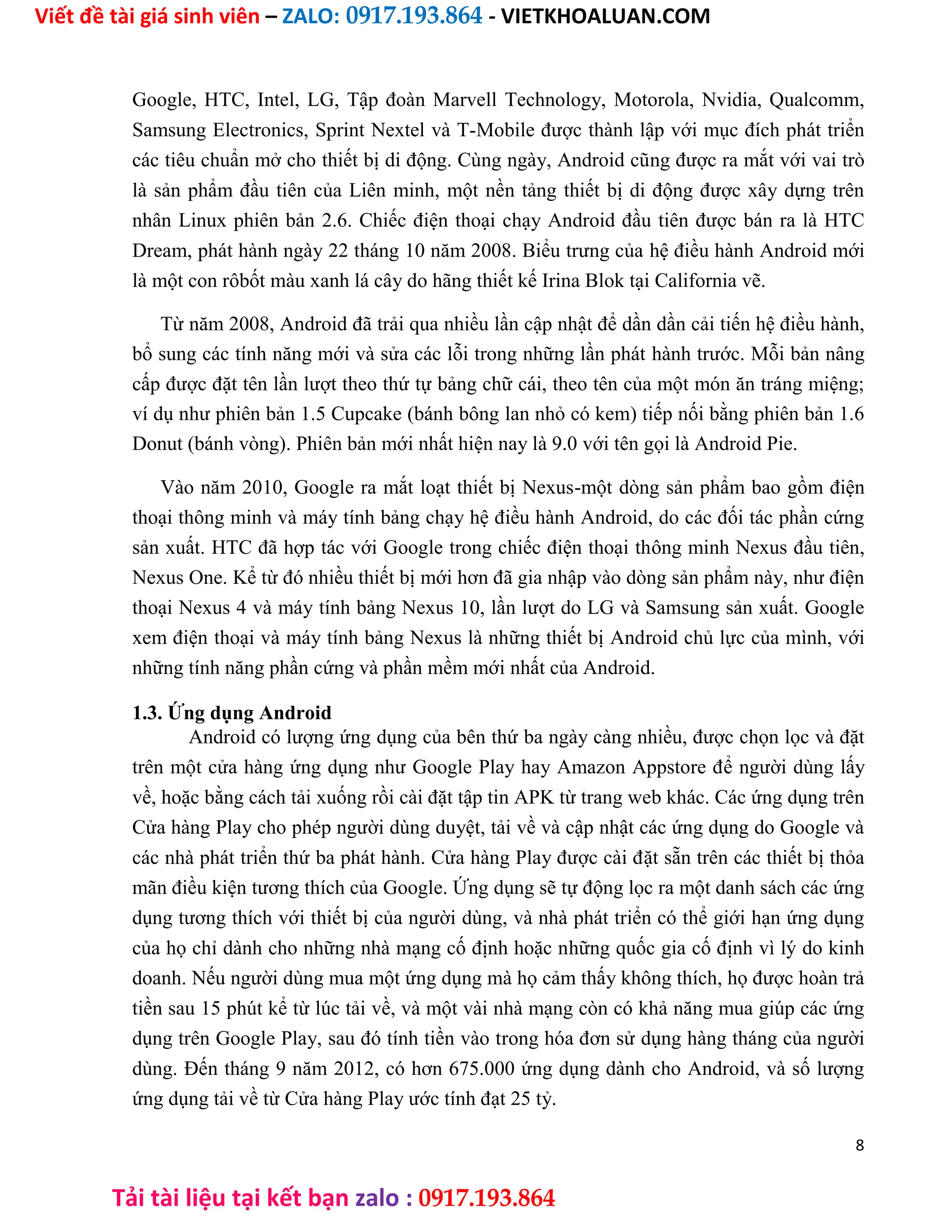 Viết đề tài giá sinh viên – ZALO: 0917.193.864 - VIETKHOALUAN.COM
Tải tài liệu tại kết bạn zalo : 0917.193.864
Google, HTC, Intel, LG, Tập đoàn Marvell Technology, Motorola, Nvidia, Qualcomm,
Samsung Electronics, Sprint Nextel và T-Mobile được thành lập với mục đích phát triển
các tiêu chuẩn mở cho thiết bị di động. Cùng ngày, Android cũng được ra mắt với vai trò
là sản phẩm đầu tiên của Liên minh, một nền tảng thiết bị di động được xây dựng trên
nhân Linux phiên bản 2.6. Chiếc điện thoại chạy Android đầu tiên được bán ra là HTC
Dream, phát hành ngày 22 tháng 10 năm 2008. Biểu trưng của hệ điều hành Android mới
là một con rôbốt màu xanh lá cây do hãng thiết kế Irina Blok tại California vẽ.
Từ năm 2008, Android đã trải qua nhiều lần cập nhật để dần dần cải tiến hệ điều hành,
bổ sung các tính năng mới và sửa các lỗi trong những lần phát hành trước. Mỗi bản nâng
cấp được đặt tên lần lượt theo thứ tự bảng chữ cái, theo tên của một món ăn tráng miệng;
ví dụ như phiên bản 1.5 Cupcake (bánh bông lan nhỏ có kem) tiếp nối bằng phiên bản 1.6
Donut (bánh vòng). Phiên bản mới nhất hiện nay là 9.0 với tên gọi là Android Pie.
Vào năm 2010, Google ra mắt loạt thiết bị Nexus-một dòng sản phẩm bao gồm điện
thoại thông minh và máy tính bảng chạy hệ điều hành Android, do các đối tác phần cứng
sản xuất. HTC đã hợp tác với Google trong chiếc điện thoại thông minh Nexus đầu tiên,
Nexus One. Kể từ đó nhiều thiết bị mới hơn đã gia nhập vào dòng sản phẩm này, như điện
thoại Nexus 4 và máy tính bảng Nexus 10, lần lượt do LG và Samsung sản xuất. Google
xem điện thoại và máy tính bảng Nexus là những thiết bị Android chủ lực của mình, với
những tính năng phần cứng và phần mềm mới nhất của Android.
1.3. Ứng dụng Android
Android có lượng ứng dụng của bên thứ ba ngày càng nhiều, được chọn lọc và đặt
trên một cửa hàng ứng dụng như Google Play hay Amazon Appstore để người dùng lấy
về, hoặc bằng cách tải xuống rồi cài đặt tập tin APK từ trang web khác. Các ứng dụng trên
Cửa hàng Play cho phép người dùng duyệt, tải về và cập nhật các ứng dụng do Google và
các nhà phát triển thứ ba phát hành. Cửa hàng Play được cài đặt sẵn trên các thiết bị thỏa
mãn điều kiện tương thích của Google. Ứng dụng sẽ tự động lọc ra một danh sách các ứng
dụng tương thích với thiết bị của người dùng, và nhà phát triển có thể giới hạn ứng dụng
của họ chỉ dành cho những nhà mạng cố định hoặc những quốc gia cố định vì lý do kinh
doanh. Nếu người dùng mua một ứng dụng mà họ cảm thấy không thích, họ được hoàn trả
tiền sau 15 phút kể từ lúc tải về, và một vài nhà mạng còn có khả năng mua giúp các ứng
dụng trên Google Play, sau đó tính tiền vào trong hóa đơn sử dụng hàng tháng của người
dùng. Đến tháng 9 năm 2012, có hơn 675.000 ứng dụng dành cho Android, và số lượng
ứng dụng tải về từ Cửa hàng Play ước tính đạt 25 tỷ.
8
 