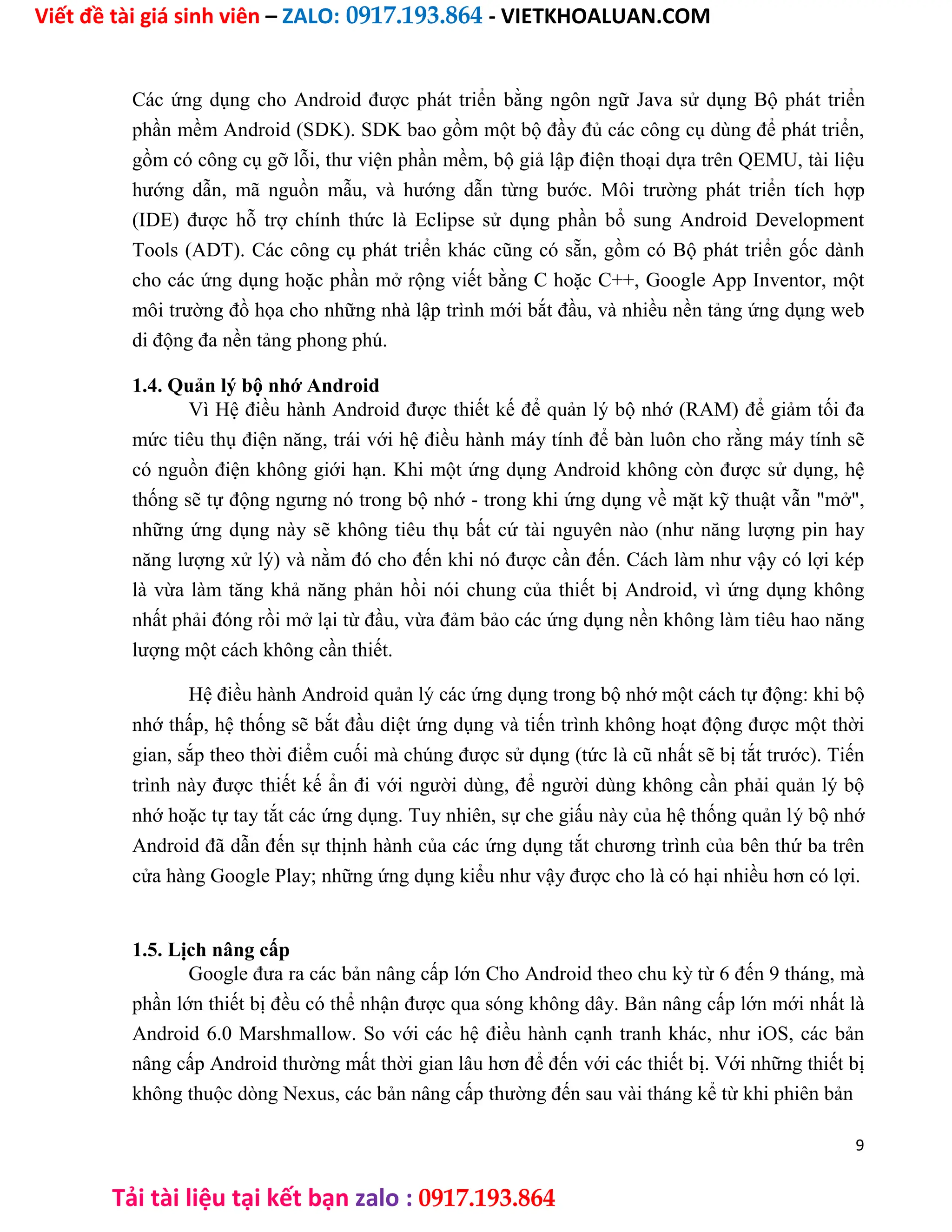 Viết đề tài giá sinh viên – ZALO: 0917.193.864 - VIETKHOALUAN.COM
Tải tài liệu tại kết bạn zalo : 0917.193.864
Các ứng dụng cho Android được phát triển bằng ngôn ngữ Java sử dụng Bộ phát triển
phần mềm Android (SDK). SDK bao gồm một bộ đầy đủ các công cụ dùng để phát triển,
gồm có công cụ gỡ lỗi, thư viện phần mềm, bộ giả lập điện thoại dựa trên QEMU, tài liệu
hướng dẫn, mã nguồn mẫu, và hướng dẫn từng bước. Môi trường phát triển tích hợp
(IDE) được hỗ trợ chính thức là Eclipse sử dụng phần bổ sung Android Development
Tools (ADT). Các công cụ phát triển khác cũng có sẵn, gồm có Bộ phát triển gốc dành
cho các ứng dụng hoặc phần mở rộng viết bằng C hoặc C++, Google App Inventor, một
môi trường đồ họa cho những nhà lập trình mới bắt đầu, và nhiều nền tảng ứng dụng web
di động đa nền tảng phong phú.
1.4. Quản lý bộ nhớ Android
Vì Hệ điều hành Android được thiết kế để quản lý bộ nhớ (RAM) để giảm tối đa
mức tiêu thụ điện năng, trái với hệ điều hành máy tính để bàn luôn cho rằng máy tính sẽ
có nguồn điện không giới hạn. Khi một ứng dụng Android không còn được sử dụng, hệ
thống sẽ tự động ngưng nó trong bộ nhớ - trong khi ứng dụng về mặt kỹ thuật vẫn "mở",
những ứng dụng này sẽ không tiêu thụ bất cứ tài nguyên nào (như năng lượng pin hay
năng lượng xử lý) và nằm đó cho đến khi nó được cần đến. Cách làm như vậy có lợi kép
là vừa làm tăng khả năng phản hồi nói chung của thiết bị Android, vì ứng dụng không
nhất phải đóng rồi mở lại từ đầu, vừa đảm bảo các ứng dụng nền không làm tiêu hao năng
lượng một cách không cần thiết.
Hệ điều hành Android quản lý các ứng dụng trong bộ nhớ một cách tự động: khi bộ
nhớ thấp, hệ thống sẽ bắt đầu diệt ứng dụng và tiến trình không hoạt động được một thời
gian, sắp theo thời điểm cuối mà chúng được sử dụng (tức là cũ nhất sẽ bị tắt trước). Tiến
trình này được thiết kế ẩn đi với người dùng, để người dùng không cần phải quản lý bộ
nhớ hoặc tự tay tắt các ứng dụng. Tuy nhiên, sự che giấu này của hệ thống quản lý bộ nhớ
Android đã dẫn đến sự thịnh hành của các ứng dụng tắt chương trình của bên thứ ba trên
cửa hàng Google Play; những ứng dụng kiểu như vậy được cho là có hại nhiều hơn có lợi.
1.5. Lịch nâng cấp
Google đưa ra các bản nâng cấp lớn Cho Android theo chu kỳ từ 6 đến 9 tháng, mà
phần lớn thiết bị đều có thể nhận được qua sóng không dây. Bản nâng cấp lớn mới nhất là
Android 6.0 Marshmallow. So với các hệ điều hành cạnh tranh khác, như iOS, các bản
nâng cấp Android thường mất thời gian lâu hơn để đến với các thiết bị. Với những thiết bị
không thuộc dòng Nexus, các bản nâng cấp thường đến sau vài tháng kể từ khi phiên bản
9
 