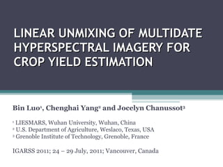 LINEAR UNMIXING OF MULTIDATE HYPERSPECTRAL IMAGERY FOR CROP YIELD ESTIMATION Bin Luo 1 , Chenghai Yang 2  and Jocelyn Chanussot 3 1  LIESMARS, Wuhan University, Wuhan, China 2  U.S. Department of Agriculture, Weslaco, Texas, USA 3  Grenoble Institute of Technology, Grenoble, France IGARSS 2011; 24 – 29 July, 2011; Vancouver, Canada 