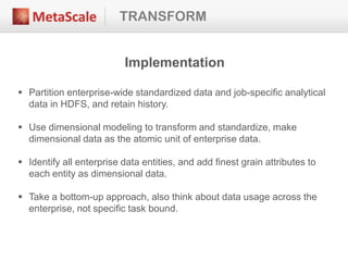 TRANSFORM
Implementation
 Partition enterprise-wide standardized data and job-specific analytical
data in HDFS, and retain history.
 Use dimensional modeling to transform and standardize, make
dimensional data as the atomic unit of enterprise data.
 Identify all enterprise data entities, and add finest grain attributes to
each entity as dimensional data.
 Take a bottom-up approach, also think about data usage across the
enterprise, not specific task bound.
 