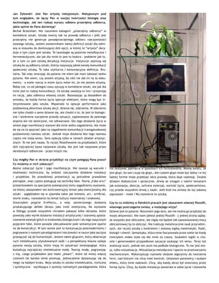 Jan Żyłowski: Jest Pan artystą nietypowym. Nietypowym pod
tym względem, że łączy Pan w swojej twórczości biologię oraz
technologię. Jak ten rodzaj wyrazu odbiera przeciętny odbiorca,
jakie opinie do Pana docierają?
Michał Brzeziński: Nie rozumiem kategorii „przeciętny odbiorca” w
kontekście sztuki. Sztukę tworzy tak na prawdę odbiorca i jeśli jest
przeciętny nie generuje ponadprzeciętnego odbioru rzeczywistości
zwanego sztuką. Jestem zwolennikiem takiej definicji sztuki dla odmi-
any w stosunku do dominującej dziś opcji, w której to “artysta” decy-
duje o tym czym jest sztuka. Te tautologie są pozornie metafizyczne i
hermeneutyczne, ale jak dla mnie to jest to bzdura – podobnie jak to,
że o tym co jest sztuką decydują instytucje. Instytucje zajmują się
sztuką bo są odbiorcy sztuki, którzy nazywają jakieś kanały komunikacji
społecznej sztuką. To taka utylitarna i konsumpcyjna definicja. Bru-
talna. Tak więc wracając do pytania nie wiem jak mam lokować sedno
pytania. Nie wiem, czy jestem artystą, bo nikt nie dał mi na to doku-
mentu – a wiele rzeczy w moim życiu mówi mi, że nie jestem artystą.
Robię coś, co od jakiegoś czasu sytuuję w kontekście sztuki, ale jak dla
mnie jest to rodzaj komunikacji. Za sztukę uważają to inni i przyznaję
im rację, jako odbiorca własnej sztuki. Rozważając ją doszedłem do
wniosku, że każda forma życia operuje afektami, które mogą być in-
terpretowane jako sztuka. Wspaniale to opisuje performance jako
pozbawioną aktorstwa sztukę akcji, dziania się, zdarzenia. W zdarzeniu
nie tylko chodzi o samo dzianie się, ale chodzi o to, że jest to biologic-
zne i konkretne wyrażenie prawdy sytuacji, zaplanowane do pewnego
stopnia ale nie skończone, nie odtwarzane. Dla tego działanie życia w
sensie jego manifestacji stanowi dla mnie sedno zagadnienia. Ale może
da się na to spojrzeć jako na zagadnienie komunikacji transgatunkowej
pozbawionej nawiasu sztuki. Jednak moje działania bez tego nawiasu
często nie mają sensu. Sens zyskują tylko w ramach działań artystyc-
znych. To nie jest nauka. To raczej filozofowanie na przykładach, które
dziś najczęściej bywa nazywane sztuką. Ale jest tak nazywane przez
określonych odbiorców – przez innych nie.
Czy mógłby Pan w skrócie przybliżyć na czym polegają Pana prace?
Co możemy w nich zobaczyć?
Można zobaczyć życie i jego manifestacje. Nie zawsze są warunki i
możliwości techniczne, by widzieć rzeczywiste działanie instalacji
i projektów. Do prawdziwej prezentacji są potrzebne prawdziwe
pieniądze, więc często posługuję się techniką fake. Teorię „Fake artu”
prezentowałem na specjalnie poświęconej temu zagadnieniu wystawie,
na której ukazywałem ten kontrowersyjny temat jako esencjonalny dla
sztuki – zagłębiałem się w zjawiska takie jak mimesis, art.- artificial,
teorie znaku, rozważania na temat kultury materialnej i znakowej.
Stworzyłem pojęcie D-effectu, a więc zamierzonego działania
produkującego defekt obrazu jako treść estetyczną. Na wystawie
w Elblągu przede wszystkim chciałem pokazać kilka obrazów, które
powstały jako wynik działania instalacji artystycznej i stanowią uposta-
ciowienie estetyki glitch w środowisku biologicznym i do tego nasyconym
pojęciem fake, które posiada zdecydowanie pole semantyczne oparte
na de-konstrukcji. W tym sensie jest to kontynuacja postmodernizmu i
pogrywanie z nowymi paradygmatami rzeczowości w nauce jaka zaczyna
przesączać się do humanistyki. Jestem takim głupcem, który obserwuje
ruch intelektualny utytułowanych osób i z perspektywy klauna zadaje
pytania swoją sztuką, które mają im poszerzać światopogląd, który
kształtują najczęściej intelektualne mody. Tworzę modę, pogrywając
z nią, czego przykładem jest hasło „bioart”, które od mniej więcej
czterech lat bardzo silnie promuję, jednocześnie dystansując się do
niego na każdym kroku. Moja sztuka to sztuka intelektualna, ironiczna
i syntetyczna – wynikająca z syntezy rozmaitych paradygmatów, która
ma ukazywać pęknięcia w sposobach ich formułowania. Mówię światu, że
jest głupi, bo sam czuję się głupi… Ale czasem głupi może być ładny i w tej
ładnej formie może przebijać iskra prawdy, która daje nadzieję. Zwykle
działam diabolicznie i sprzecznie, drwię ze zmagań z takimi tematami
jak eutanazja, aborcja, ochrona zwierząt, wartość życia, społeczeństwo,
czy przede wszystkim drwię z nauki. Jeśli ktoś ma ochotę do tej zabawy
zapraszam – może i Wy nazwiecie to sztuką.
Czy to co widzimy w Pańskich pracach jest ukazaniem własnej filozofii,
własnego postrzegania świata, a możejego wizja?
Dziwne jest to pytanie. Rozumiem jego sens, ale nie można go przyłożyć do
mojej aktywności. Nie mam jakiejś jednej filozofii – z jednej strony sądzę,
że wszystko jest obliczalne, ale nigdy nie będzie tak zaawansowanej mocy
obliczeniowej by to obliczyć. Nie traktuję metaforycznie nauk przyrodnic-
zych, ale raczej sztukę z konkretem i stalową logiką matematyki, fizyki,
biologii i chemii. Semantyka, która mnie fascynowała przez wiele lat kiedy
tworzyłem wideo stała się dla mnie za ciasna. Szukałem logiki w cha-
osie i generowałem przypadkowe sytuacje szukając ich sensu. Teraz też
analizuję szum, jednak ten szum ma podłoże biologiczne. To nie jest wiz-
ja, tylko wizualizacja. Wizualizacja metodyczna i oparta na przetwarzaniu
mechanicznym. Wykorzystuję rozmaite złożone algorytmy do tworzenia
form, nad którymi nie chcę mieć kontroli. Ustawiam parametry i szukam
efektu, który mnie zadowoli. Chcę, aby każdy obraz był stworzony przez
formę życia. Chcę, by każda instalacja zawierała w sobie życie i stanowiła
 