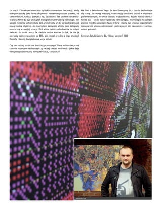tycznych. Film eksperymentalny był takim momentem fascynacji, kiedy
odkryłem sztukę jako formę aktywności nastawioną na sam przekaz, na
samo medium, funkcja poetycka wg. Jacobsona. Tak jak film koncentru-
je się na filmie by być sztuką tak biologia koncentruje się na biologii. Ten
sposób myślenia wykorzystują dziś artyści body art by się podczepić pod
nową modną etykietę. Ja stworzyłem kategorię afektu jako kategorię
estetyczną w swojej sztuce. Dziś widzę wielu naśladowców na całym
świecie i to mnie cieszy. Oczywiście można widzieć to tak, że nie ja
pierwszy zainteresowałem się EEG, ale chodzi o to kto z tego stworzył
filozofię i teorię, kompleksową wizję sztuki.
Czy ten rodzaj sztuki ma bardziej przestrzegać Pana odbiorców przed
szybkim rozwojem technologii czy raczej ukazać możliwości jakie daje
nam postęp techniczny, komputeryzacji, cyfryzacji?
Ma dbać o świadomość tego, że sami tworzymy to, czym te technologie
się staną. Ja tworzę maszyny, które mają umożliwić udział w wyborach
parlamentarnych, w sensie udziału w głosowaniu, każdej rośliny donicz-
kowej dla ￼ jakiej tylko wystarczy nam sprzętu. Technologia ma zatrzeć
granice między gatunkami fauny i flory i mamy być wszyscy organizmami
szanującymi własną odmienność, pożerającym się nawzajem z zachow-
aniem godności.
Centrum Sztuki Galeria EL, Elbląg, sierpień 2013
 