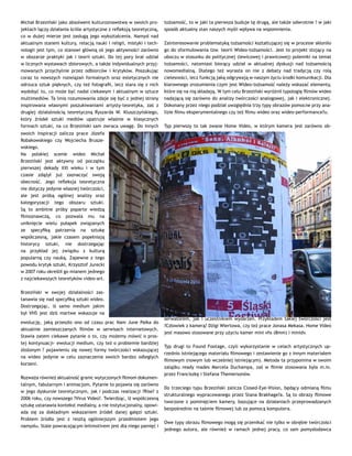 Michał Brzeziński jako absolwent kulturoznawstwa w swoich pro-
jektach łączy działania ściśle artystyczne z refleksją teoretyczną,
co w dużej mierze jest zasługą jego wykształcenia. Namysł nad
aktualnym stanem kultury, relacją nauki i religii, mistyki i tech-
nologii jest tym, co stanowi główną oś jego aktywności zarówno
w obszarze praktyki jak i teorii sztuki. Do tej pory brał udział
w licznych wystawach zbiorowych, a także indywidualnych przyj-
mowanych przychylnie przez odbiorców i krytyków. Poszukując
coraz to nowszych rozwiązań formalnych oraz estetycznych nie
odrzuca sztuk pięknych, czy też fotografii, lecz stara się z nich
wydobyć to, co może być nadal ciekawym i aktualnym w sztuce
multimediów. Ta linia rozumowania zdaje się być z jednej strony
inspirowana własnymi poszukiwaniami artysty-teoretyka, zaś z
drugiej działalnością teoretyczną Ryszarda W. Kluszczyńskiego,
który źródeł sztuki mediów upatruje właśnie w klasycznych
formach sztuki, na co Brzeziński sam zwraca uwagę. Do innych
swoich inspiracji zalicza prace Józefa
Robakowskiego czy Wojciecha Brusze-
wskiego.
Na polskiej scenie wideo Michał
Brzeziński jest aktywny od początku
pierwszej dekady XXI wieku i w tym
czasie zdążył już zaznaczyć swoją
obecność. Jego refleksja teoretyczna
nie dotyczy jedynie własnej twórczości,
ale jest próbą ogólnej analizy oraz
kategoryzacji tego obszaru sztuki.
Są to ambitne próby poparte wiedzą
filmoznawczą, co pozwala mu na
uniknięcie wielu pułapek związanych
ze specyfiką patrzenia na sztukę
współczesną, jakie czasem popełniają
historycy sztuki, nie dostrzegając
na przykład jej związku z kulturą
popularną czy nauką. Zapewne z tego
powodu krytyk sztuki, Krzysztof Jurecki
w 2007 roku określił go mianem jednego
z najciekawszych teoretyków video-art.
Brzeziński w swojej działalności zas-
tanawia się nad specyfiką sztuki wideo.
Dostrzegając, iż samo medium jakim
był VHS jest dziś martwe wskazuje na
ewolucję, jaką przeszło ono od czasu prac Nam June Paika do
aktualnie zamieszczanych filmów w serwisach internetowych.
Stawia zatem ciekawe pytanie o to, czy możemy mówić o pros-
tej kontynuacji- ewolucji medium, czy też o problemie bardziej
złożonym ? pojawieniu się nowej formy twórczości wskazującej
na wideo jedynie w celu zaznaczenia swoich bardzo odległych
korzeni.
Rozważa również aktualność granic wytyczonych filmom dokumen-
talnym, fabularnym i animacjom. Pytanie to pojawia się zarówno
w jego dyskursie teoretycznym, jak i podczas realizacji ?Rise? z
2006 roku, czy nowszego ?Virus Video?. Twierdząc, iż współczesną
sztukę ustanawia kontekst medialny, a nie instytucjonalny, opowi-
ada się za dokładnym wskazaniem źródeł danej gałęzi sztuki.
Problem źródła jest z resztą ogólniejszym przedmiotem jego
namysłu. Stale powracającym leitmotivem jest dla niego pamięć i
tożsamość, to w jaki ta pierwsza buduje tę drugą, ale także odwrotnie ? w jaki
sposób aktualny stan naszych myśli wpływa na wspomnienia.
Zainteresowanie problematyką tożsamości kształtującej się w procesie skłoniło
go do sformułowania tzw. teorii Wideo-tożsamości. Jest to projekt stojący na
uboczu w stosunku do politycznej (lewicowej i prawicowej) polemiki na temat
tożsamości, natomiast biorący udział w aktualnej dyskusji nad tożsamością
nowomedialną. Dlatego też wyrasta on nie z debaty nad tradycją czy rolą
cielesności, lecz funkcją jaką odgrywają w naszym życiu środki komunikacji. Dla
klarownego zrozumienia czym jest Wideo-tożsamość należy wskazać elementy,
które się na nią składają. W tym celu Brzeziński wyróżnił typologię filmów wideo
nadającą się zarówno do analizy twórczości analogowej, jak i elektronicznej.
Dokonany przez niego podział uwzględnia trzy typy obrazów pomocne przy ana-
lizie filmu eksperymentalnego czy też filmu wideo oraz wideo-performance?u.
Typ pierwszy to tak zwane Home Video, w którym kamera jest zarówno ob-
serwatorem, jak i uczestnikiem wydarzeń. Przykładem takiej twórczości jest
?Człowiek z kamerą? Dżigi Wiertowa, czy też prace Jonasa Mekasa. Home Video
jest masowo stosowane przy użyciu kamer mini vhs (8mm) i minidv.
Typ drugi to Found Footage, czyli wykorzystanie w celach artystycznych up-
rzednio istniejącego materiału filmowego i zestawienie go z innym materiałem
filmowym (nowym lub wcześniej istniejącym). Metoda ta przypomina w swoim
zalążku ready mades Marcela Duchampa, zaś w filmie stosowana była m.in.
przez Franciszkę i Stefana Themersonów.
Do trzeciego typu Brzeziński zalicza Closed-Eye-Vision, będący odmianą filmu
strukturalnego wypracowanego przez Stana Brakhage?a. Są to obrazy filmowe
tworzone z pominięciem kamery, bazujące na działaniach przeprowadzanych
bezpośrednio na taśmie filmowej lub za pomocą komputera.
Owe typy obrazu filmowego mogą się przenikać nie tylko w obrębie twórczości
jednego autora, ale również w ramach jednej pracy, co sam pomysłodawca
 