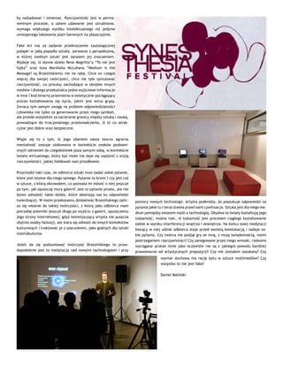 by naśladować i zmieniać. Rzeczywistość jest w perma-
nentnym procesie, a zatem udawanie jest utrudnione,
wymaga większego wysiłku intelektualnego niż jedynie
umiejętnego lokowania plam barwnych na płaszczyźnie.
Fake Art ma za zadanie przekroczenie tautologicznej
pułapki w jaką popadła sztuka, zerwania z perspektywą,
w której medium sztuki jest zarazem jej znaczeniem.
Wydaje się, iż słynne dzieło Rene Magritte’a “To nie jest
fajka” oraz teza Marshalla McLuhana “Medium is the
Message? są Brzezińskiemu nie na rękę. Chce on czegoś
więcej dla swojej twórczości, chce nie tyle symulować
rzeczywistość, co procesy zachodzące w obrębie innych
mediów i dlatego przekształca jedne wyjściowe informacje
w inne ? kod binarny przemienia w estetycznie pociągający
proces kształtowania się życia, jakim jest wirus grypy.
Zwraca tym samym uwagę na problem odpowiedzialności
człowieka nie tylko za generowanie przez niego symboli,
ale przede wszystkim za zacieranie granicy między sztuką i nauką,
prowadzące do irracjonalnego przeświadczenia, iż to co atrak-
cyjne jest dobre oraz bezpieczne.
Wiąże się to z tym, iż jego zdaniem nasza mocno agrarna
mentalność zostaje ulokowana w kontekście znaków pozbawi-
onych odniesień do czegokolwiek poza samymi sobą, w kontekście
świata wirtualnego, który być może nie daje się uspójnić z wizją
rzeczywistości, jakiej hołdowali nasi przodkowie.
Przychodzi taki czas, że odbiorca sztuki musi zadać sobie pytanie,
które jest istotne dla niego samego. Pytanie to brzmi ? czy jest coś
w sztuce, z którą obcowałem, co pozwala mi mówić o niej jeszcze
po tym, jak opuszczę mury galerii? Jest to pytanie proste, ale nie
łatwo odnaleźć takie dzieła, które skłaniają nas ku odpowiedzi
twierdzącej. W moim przekonaniu działalność Brzezińskiego zalic-
za się właśnie do takiej twórczości, z którą jako odbiorca mam
potrzebę polemiki jeszcze długo po wyjściu z galerii, opuszczeniu
jego strony internetowej, gdyż teoretyzujący artysta nie puszcza
zbytnio wodzy fantazji, ale stara się odnosić do innych kontekstów
kulturowych i traktować je z szacunkiem, jako godnych dla sztuki
interlokutorów.
Jeżeli da się podsumować twórczość Brzezińskiego to praw-
dopodobnie jest to medytacja nad nowymi technologiami i przy
pomocy nowych technologii. Artysta podkreśla, że poszukuje odpowiedzi na
pytania jakie tu i teraz stawia przed nami cywilizacja. Sztuka jest dla niego me-
dium pomiędzy światem myśli a technologią. Obydwa te światy kształtują jego
tożsamość, można rzec, iż tożsamość jest procesem ciągłego kształtowanie
siebie w wyniku interferencji wnętrza i zewnętrza. Na końcu owej medytacji
biorący w niej udział odbiorca staje przed swoistą konstatacją i zadaje so-
bie pytania. Czy twórca nie podjął gry ze mną, z moją świadomością, moim
postrzeganiem rzeczywistości? Czy zanegowane przez niego wnioski, rzekomo
wyciągane przeze mnie jako oczywiste nie są z jakiegoś powodu bardziej
prawomocne od artystycznych propozycji? Czy nie zostałem oszukany? Czy
wymiar duchowy ma rację bytu w sztuce multimediów? Czy
wszystko to nie jest fake?
Daniel Maliński
 