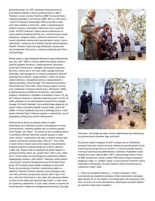 Michał Brzeziński: Ur. 1975. Absolwent filmoznawstwa UŁ
przy Katedrze Mediów i Kultury Audiowizualnej w 2003 r.
Teoretyk, artysta i kurator Parakina (2008-10) oraz festiwalu
międzynarodowego In out Festival (2009– 2011) w CSW Łaźnia
i Galerii NT [Nowych Technologii] (2010) przy ŁDK w Łodzi,
która była unikalną w skali kraju. Jeden z najważniejszych
polskich twórców i teoretyków wideo-artu oraz w ostatnim
czasie. Od 2012 prekursor i jedyny aktywny dotychczas na
scenie polskiej przedstawiciel bio-artu, zainteresowany sztuką
afektywną i kategorią afektu („affective interaction”) jako
nowym zjawiskiem estetycznym zaczerpniętym raczej z neuro-
cybernetyki i medycyny niż z refleksji znanych dotychczasowej
filozofii. Punktem wyjścia do jego działalności artystycznej
jest świadomość historyczna, a zwłaszcza doświadczenia filmu
strukturalnego.
Bardzo ważny w jego dyskografii filmowej liczącej kilkadziesiąt
prac jest „Ból” (2001) w którym zdefiniował obszar zaintere-
sowania językiem filmowym z wykorzystaniem rozmaitych
przestrzeni estetycznych i zabiegów narracyjnych typowych
dla filmu. Istotny jest w nim więc wybór użytego materiału
filmowego, opierającego się na ważnych przykładach dokonań
polskiego kina z zakresu „szkoły polskiej”. Celem tej bardzo
udanej realizacji, niewątpliwie jednej z najważniejszej z
zakresu polskiego „found-footage” jest ukazanie kulturowej i
kulturotwórczej funkcji bólu. Swój wczesny program teorety-
czny zrealizował w kolejnej ważnej pracy „Warszawa” (2003),
przedstawiającej architekturę socrealizmu, ludzi polityki,
zwykłych mieszkańców i biedaków w kontekście historii. W „AV
60” tradycja wizualizmu i abstrakcji geometrycznej z lat 50. XX
wieku posłużyła mu do wykorzystania estetyki filmu awangar-
dowego. Do kwestii ideologii i życia politycznego sięgnął po raz
ostatni chyba w tak jawny sposób w pracy wideo „Krach 44”
(2006), w którym pojawiały się sceny z polskiego sejmu, w tym
postaci Donalda Tuska i Andrzeja Leppera w tajemniczej, by nie
powiedzieć profetycznej scenerii obrazowania.
Analiza kultury obrazu za pomocą wideo to wątek
pojawiający się w kolejnych pracach zmierzających w stronę
interaktywności i badania zasobów sieci za pomocą wyszuki-
warki Google, jak „Pasja”. Jej znaczenie jest szczególne ważne
w kontekście obecnej twórczości artysty, łączącej w sobie
różne „światy” i wyobrażenia. Ale było to wejście kolejną fazę
rozwoju teoretyczno-artystycznego „Fake Art”. Choć wideo
w takiej funkcji zostało użyte przez niego do wizualizowania
działania programu komputerowego już w filmie „Memory”
z 2002 roku. Pojęcie Fake art pojawiło się jednak dopiero w
kontekście filmów takich jak „Golden Rain” (2011) oraz „Video
Virus” artysta badał tam psychologiczne nastawianie odbiorcy
oglądającego tytułowy „złoty deszcz” atakujący widza gradem
„leczniczych” promieni lub geometryczną formą DNA wirusa
grupy. W ten sposób artysta badał energetyczną sztuczność
formy, jej symulacyjny charakter i potencjalny wpływ na
odbiorcę. Pojęciem D-efektu zdaniem autora obciążona jest
cała sfera cyfrowej rzeczywistości obrazu. Była to gra z wid-
zem, który był informowany o tym, jakie jest znaczenie obiektu
w takiej formie jakby opis dotyczył jego materii, a więc mamy
do czynienia z udawaniem, w czym widać zmianę w stosunku do
humanistycznie i społecznie zaangażowanej pierwszej fazy jego
twórczości. Od samego początku wartym podkreślenia jest eklektyczny
czy ponowoczesny charakter jego twórczości.
W ostatnim etapie trwającym do dziś w swojej mocno zintelektual-
izowanej twórczości artysta stworzył unikalną na warunki polskie formę
transhumanistycznego bio-artu (od 2011), w którym zniknęła wpisana
w kulturę humanistyczną podmiotowość człowieka. Przykładem nowej
estetyki jest praca „Betula Alba” (2011) wykorzystująca plik w forma-
cie BMP (autoportret artysty) z kodem DNA brzozy. Artysta świadomie
rezygnuje z tego, co „ludzkie” łącząc w swych pracach elementy świata
roślinnego i zwierzęcego. W swoim ważnym tekście teoretycznym pt.
„Afektywne media” pisał:
[...] Dziś owo sprzężenie ideowe [...] tropów myślowych, które
warunkowały się wzajemnie przeżywa chwile ostatecznych wstrząsów,
gdyż okazało się, że nie materia, ale energia pełni rolę antycznej arche,
choć i te teorie nie są do udowodnienia. Matematyka prowadzi fizyków
do niemalże mistycznych wniosków.”
 