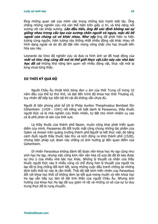 Lược sử sinh học                                                           10


lồng những quan sát của mình vào trong những bức tranh kiệt tác. Ông
chẳng những nghiên cứu mà còn thể hiện trên giấy vị trí, và khả năng nối
xương với các khớp xương. Lần đầu tiên, ông đã xác định không sai sự
giống nhau trong cấu tạo của xương chân người và ngựa, mặc dù bề
ngoài của chúng có vẻ khác nhau. Như vậy ông đã phát hiện ra hiện
tượng cùng nguồn, hiện tượng này thống nhất nhiều động vật khác nhau về
hình dạng ngoài và do đó đã đặt nền móng vững chắc cho học thuyết tiến
hóa sau này.

Leonardo da Vinci đã nghiên cứu và đưa ra hình ảnh sơ đồ hoạt động của
mắt và tim; ông cũng đã mô tả thế giới thực vật.Lần này các nhà bác
học đã có những khả năng làm quen với nhiều động vật, thực vật mới lạ
lùng chưa từng thấy.


III THỜI KỲ QUÁ ÐỘ


     Người Châu Âu thoát khỏi bóng đen u ám của thời Trung cổ trong 10
năm đầu của thế kỷ thứ XVI, và đạt đến trình độ khoa học thời Thượng cổ,
tuy nhiên để tiếp tục tiến bộ thì cái đó không vẫn chưa đủ.

Người đi tiên phong phải kể tới là Philip Aurêon Theophrastus Bombaxt fôn
Côhenhiem (1439 - 1541) nổi tiếng với biệt danh là Paraxenxo, thầy thuốc
người Ðức và là nhà nghiên cứu thiên nhiên, tự đặt cho mình nhiệm vụ cao
cả là phê phán di sản của thời xưa.

     Là thầy thuốc của thành phố Bazen, muôn công khai phát triển quan
điểm của mình, Parasenso đã đốt trước mặt công chúng những tác phẩm của
Galen và Avisen trên quảng trường thành phố.Người ta kết thúc việc đó bằng
cách đuổi người thầy thuốc bảo thủ và kích động ra khỏi thành phố (1528),
nhưng biện pháp cực đoan này chẳng có ảnh hưởng gì đến quan điểm của
Gohenheim.

     Dĩ nhiên Paracelsus không đánh đổ được nền khoa học Hy lạp cũng như
sinh học Hy lạp, nhưng việc công kích nền văn hóa cổ xưa đó đã lôi kéo được
sự chú ý của nhiều nhà bác học khác. Những lý thuyết cá nhân của thầy
thuốc người Ðức này ít nhiều cũng có chỗ đúng hơn lý thuyết của người Hy
lạp đã bị ông chống đối kịch liệt, song những cuộc đấu tranh chống lại những
định kiến thời kỳ này là cần thiết. Thái độ bất kính hiển nhiên của Paracelsus
đối với khoa học thời cổ không đem lại kết quả mong muốn và nền khoa học
Hy lạp vẫn tiếp tục làm tê liệt tinh thần của người Châu Âu. Nhưng ảnh
hưởng của khoa học Hy lạp đã suy giảm rõ rệt và những cơ sở của sự tư duy
trung thực đã bị rung chuyển.




TheGioiEbook.com
 