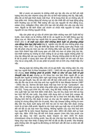 Lược sử sinh học                                                          100


     Bởi vì enzin và coenzim là những chất xúc tác cần cho cơ thể với một
lượng nhỏ cho nên vitamin cũng cần cho cơ thể một lươûng nhỏ ấy. Ðặc biệt,
điều đó có thể giải thích được một thực tế là trong thức ăn có những yếu tố
hợp phần nhỏ không đáng kể nhưng cực kỳ cần thiết đối với hoạt động sống
bình thường của cơ thể. Một lượng vết của các nguyên tố như đồng (Cu),
coban (Co), môlipđen (Mo), kẽm (Zn) tạo nên bộ phận chủ yếu của cấu trúc
men. Người ta đã tách được các enzim có chứa một nguyên tử hoặc vài
nguyên tử của những nguyên tố ấy.

      Vậy còn phải nói gì nữa về chính bản thân những men đó? Suốt thế kỷ
trước, men được coi là những chất bí ẩn và người ta chỉ biết thông qua tác
động của nó. Nhà hóa học người Ðức là Leona Mikhaelis ( 1875 - 1949 ) đã
khám phá ra bí mật của men nhờ những định luật và phương pháp
của động hóa học (bộ môn hóa lý nghiên cứu tốc độ của những phản ứng
hóa học). Năm 1913 ông đã thiết lập được mối tương quan phụ thuộc của
tốc độ phản ứng do men xúc tác với những điều kiện xác định. Ông giả thiết
men hình thành hợp chất trung gian với chất mà men có phản ứng xúc tác.
Giả thiết tươnng tự chứng tỏ men chẳng là cái gì khác ngoài những phân tử
chịu tác động bởi các quy luật hóa lý học. Nhưng những phân tử đó là gì? Có
lẽ đó là protit vì dung dịch men dễ mất hoạt tính thậm chí khi mới chỉ đun
nhẹ mà ai cũng biết, chỉ có các phân tử protit mới có tính chịu nhiệt thấp như
vậy.

      Nhưng toàn bộ những điều trên chỉ là giả thiết. Vào những năm 20, nhà
bác học người Ðức là Risa Vinsơtete (1872 - 1942) đã nêu giả thuyết theo đó
nói chung men không phải là protit. Thật ra như về sau mới rõ giả
thuyết này là sai, nhưng uy tín khoa học của bản thân người đề ra giả
thuyết làm người ta không dám nghi ngờ trong một thời gian dài về điều sai
lầm của giả thuyết. Sau đó vài năm vấn đề bản chất protit của men lại được
nêu lên lần này là do nhà hóa sinh học người Mỹ là Jem Bitxelo Xamne (1887
- 1955) nêu lại. Xemne đã tách được một loại men từ hạt Canavalium vào
năm 1926, men này xúc tác phản ứng phân phủy nước tiểu thành amoniac và
khí CO2. Trong quá trình thu hồi men, ông đã thấy những tinh thể hết sức
nhỏ xuất hiện tại một thời điểm nhất định. Sau khi thu được tinh thể và hòa
tan tinh thể đó vào nước, ông được một dung dịch có hoạt tính ureasa rất
cao. Tất cả những cố gắng tách hoạt tính đó ra khỏi tinh thể đều thất bại.
Nhưng tinh thể thu hồi được là men và như các thí nghiệm của Xamne đã
chứng tỏ chúng đồng thời còn là protit. Như vậy Ureasa chẳng những là men
đầu tiên thu được dưới dạng tinh thể mà còn là men đầu tiên được chứng
minh là có bản chất protit. Người ta còn hoài nghi quy luật này có là phổ biến
đối với tất cả các loại men hay không. Những nghiên cứu của nhà hoá sinh
học người Mỹ là John Havot Noctrop (sinh năm 1891) đã chấm dứt sự hoài
nghi này. Năm 1930 ông đã kết tinh được pepxin (men tiêu hóa protit của
dịch dạ dày); hai năm sau-thu được trepxin và năm 1935 thì được
chimotripxin cũng là những protit. Sau đó các nhà bác học khác đã thu được
hàng chục loại men khác ở dạng tinh thể và tất cả đều là protit. Vào khoảng
giữa những năm 30 người ta đã không có thể tách vấn đề men ra khỏi vấn đề
protit nữa.


TheGioiEbook.com
 