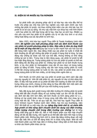 Lược sử sinh học                                                         101




II. ÐIỆN DI VÀ NHIỄU XẠ TIA RƠNGEN


      Sự phát triển các phương pháp vật lý và hóa học vào nửa đầu thế kỷ
trước cho phép các nhà hóa sinh học nghiên cứu một cách chính xác hơn
những đại phân tử protit, mà theo những khái niệm của các nhà bác học thì
protit là cơ sở của sự sống. Và như vậy một lĩnh vực khoa học mới hình thành
- sinh học phân tử, kết hợp trong vật lý học, hóa học và sinh học. Nhiệm vụ
chủ yếu của sinh học phân tử là nghiên cứu tỷ mỉ cấu trúc tinh vi và chức
năng hoạt động của các đại phân tử sinh học.

    Năm 1923, nhà hóa học người Thụy điển là Teodo Xvetberg (sinh năm
1884) đã nghiên cứu một phương pháp mới xác định kích thước của
các phân tử protit-phương pháp ly tâm. Máy siêu ly tâm do ông thiết
kế là một cái ống nhỏ khi quay tạo ra lực ly tâm mạnh hơn sức hút của trái
đất hàng trăm nghìn lần. Dao động nhiệt của các phân tử nước ở nhiệt độ
bình thường đủ để giữ những đại phân tử protit ở trạng thái lơ lửng. Sự dao
động này chống lại được sức hút của trái đất, nhưng không có khả năng
chống lại sức ly tâm. Trong máy ly tâm đang quay, các phân tử protit bị kết
tủa hoặc lắng đọng lại. Trọng lượng phân tử của các phân tử protit có thể xác
định bằng tốc độ lắng của phân tử. Chẳng hạn phân tử có kích thước trung
bình, ví dụ như phân tử Hemoglobin (của sắc tố của máu) có trọng lượng
phân tử bằng 67.600. Trọng lượng này lớn hơn trọng lượng phân tử nước
3.700 lần (trọng lượng phân tử nước là 18). Các phân tử protit khác còn có
trọng lượng phân tử lớn hơn nhiều, có tới hàng trăm nghìn đơn vị.

      Kích thước và tính phức tạp của phân tử protit quy định cách sắp xếp
của các nguyên tử trên bề mặt phân tử, các nguyên tử này có khả năng tích
điện. Ở đây mỗi loại protit có sự phân bố điện tích dương và điện tích âm đặc
trưng riêng của mình, chúng có khả năng tự thay đổi điện tích một cách xác
định phụ thuộc vào sự biến đôỉ pH của môi trường xung quanh.

     Nếu đặt dung dịch protit trong một điện trường thì những phân tử protit
riêng biệt bắt đầu chuyển động về cực dương hoặc cực âm với tốc độ được
xác định bởi đặc tính tích điện, bởi kích thước và hình dáng phân tử v.v...
Không có hai protit khác nhau ở trong cùng một điều kiện như nhau lại có
cùng một tốc độ. Trên cơ sở quy luật đó, nhà hoá học người Thụy điển là
Acne Vinhem Caurin Tizeliut (sinh năm 1902), học trò của Xvertberg, năm
1937 đã thiết kế ra một máy cấu tạo bằng ống hình chữ U, có chứa hỗn
hợp protit có khả năng dịch chuyển dưới tác dụng của điện trường.
(Hiện tượng chuyển chổ trong điện trường của những hạt lơ lửng
trong chất lỏng gọi là điện di). Bởi vì mỗi thành phần của hổn hợp chuyển
động với tốc độ đặc trưng, nên người ta có thể dần dần tách hổn hợp ra từng
thành phần một. Những ống hình chữ U, được lắp bằng những đoạn nối một
cách đặc biệt nên có thể dễ dàng tháo rời ra được từng đoạn. Nhờ đó mỗi
một thành phần của hổn hợp nằm ở những đoạn riêng biệt có thể được tách
ra khỏi các thành phần khác còn lại.


TheGioiEbook.com
 