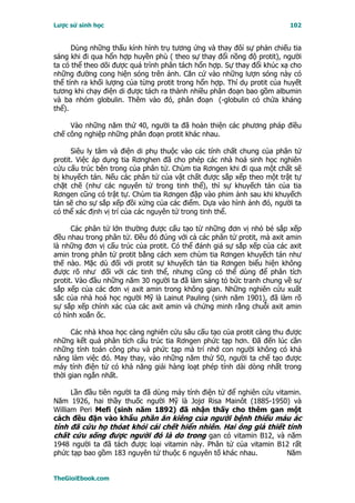 Lược sử sinh học                                                         102


      Dùng những thấu kính hình trụ tương ứng và thay đôỉ sự phản chiếu tia
sáng khi đi qua hổn hợp huyền phù ( theo sự thay đổi nồng độ protit), người
ta có thể theo dõi được quá trình phân tách hổn hợp. Sự thay đổi khúc xạ cho
những đường cong hiện sóng trên ảnh. Căn cứ vào những lượn sóng này có
thể tính ra khối lượng của từng protit trong hổn hợp. Thí dụ protit của huyết
tương khi chạy điện di được tách ra thành nhiều phân đoạn bao gồm albumin
và ba nhóm globulin. Thêm vào đó, phân đoạn (-globulin có chứa kháng
thể).

     Vào những năm thứ 40, người ta đã hoàn thiện các phương pháp điều
chế công nghiệp những phân đoạn protit khác nhau.

      Siêu ly tâm và điện di phụ thuộc vào các tính chất chung của phân tử
protit. Việc áp dụng tia Rơnghen đã cho phép các nhà hoá sinh học nghiên
cứu cấu trúc bên trong của phân tử. Chùm tia Rơngen khi đi qua một chất sẽ
bị khuyếch tán. Nếu các phân tử của vật chất được sắp xếp theo một trật tự
chặt chẽ (như các nguyên tử trong tinh thể), thì sự khuyếch tán của tia
Rơngen cũng có trật tự. Chùm tia Rơngen đập vào phim ảnh sau khi khuyếch
tán sẽ cho sự sắp xếp đồi xứng của các điểm. Dựa vào hình ảnh đó, người ta
có thể xác định vị trí của các nguyên tử trong tinh thể.

      Các phân tử lớn thường được cấu tạo từ những đơn vị nhỏ bé sắp xếp
đều nhau trong phân tử. Ðều đó đúng với cả các phân tử protit, mà axit amin
là những đơn vị cấu trúc của protit. Có thể đánh giá sự sắp xếp của các axit
amin trong phân tử protit bằng cách xem chùm tia Rơngen khuyếch tán như
thế nào. Mặc dù đối với protit sự khuyếch tán tia Rơngen biểu hiện không
được rõ như đối với các tinh thể, nhưng cũng có thể dùng để phân tích
protit. Vào đầu những năm 30 người ta đã làm sáng tỏ bức tranh chung về sự
sắp xếp của các đơn vị axit amin trong không gian. Những nghiên cứu xuất
sắc của nhà hoá học người Mỹ là Lainut Pauling (sinh năm 1901), đã làm rõ
sự sắp xếp chính xác của các axit amin và chứng minh rằng chuỗi axit amin
có hình xoắn ốc.

      Các nhà khoa học càng nghiên cứu sâu cấu tạo của protit càng thu được
những kết quả phân tích cấu trúc tia Rơngen phức tạp hơn. Ðã đến lúc cần
những tính toán công phu và phức tạp mà trí nhớ con người không có khả
năng làm việc đó. May thay, vào những năm thứ 50, người ta chế tạo được
máy tính điện tử có khả năng giải hàng loạt phép tính dài dòng nhất trong
thời gian ngắn nhất.

      Lần đầu tiên người ta đã dùng máy tính điện tử để nghiên cứu vitamin.
Năm 1926, hai thầy thuốc người Mỹ là Jojơ Risa Mainôt (1885-1950) và
William Peri Mefi (sinh năm 1892) đã nhận thấy cho thêm gan một
cách đều đặn vào khẩu phần ăn kiêng của người bệnh thiếu máu ác
tính đã cứu họ thóat khỏi cái chết hiển nhiên. Hai ông giả thiết tính
chất cứu sống được người đó là do trong gan có vitamin B12, và năm
1948 người ta đã tách được loại vitamin này. Phân tử của vitamin B12 rất
phức tạp bao gồm 183 nguyên tử thuộc 6 nguyên tố khác nhau.        Năm


TheGioiEbook.com
 