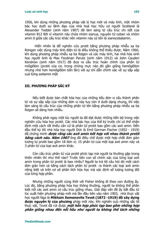 Lược sử sinh học                                                        103


1956, khi dùng những phương pháp vật lý học mới và máy tính, một nhóm
bác học dưới sự lãnh đạo của nhà hoá học hữu cơ người Scotland là
Alexander Todder (sinh năm 1907) đã làm sáng tỏ cấu trúc chi tiết của
vitamin B12 Bởi vì vitamin này chứa nhóm xianua, nguyên tử coban và nhóm
amin ở giữa các cấu trúc khác nên vitamin này có tên là xianocobalamin.

      Hiển nhiên là để nghiên cứu protit bằng phương pháp nhiễu xạ tia
Rơngen việc dùng máy tính điện tử là điều không thể thiếu được. Năm 1960,
khi dùng phương pháp nhiễu xạ tia Rơgen và các máy tính, hai nhà hóa sinh
học người Anh là Max Fecdinan Perutz (sinh năm 1912) và John Cauderi
Kendrew (sinh năm 1917) đã đưa ra cấu trúc hoàn chỉnh của phân tử
miôglôbin (protit của cơ, trong chừng mực nào đó gần giống hemôglôbin
nhưng nhỏ hơn hemôglôbin bốn lần) với sự chỉ dẫn chính xác về sự sắp xếp
cuả từng axitamin một


III. PHƯƠNG PHÁP SẮC KÝ


     Nếu biết được bản chất hóa học của những tiểu đơn vị cấu thành phân
tử và sự sắp xếp của những đơn vị này tuy còn ở dưới dạng chung, thì việc
làm sáng tỏ cấu trúc của những phân tử lớn bằng phương pháp nhiễu xạ tia
Rơgen sẽ dàng hơn nhiều.

     Không phải ngay một lúc người ta đã đạt được những tiến bộ trong việc
nghiên cứu hóa học protit. Các nhà bác học của thế kỷ trước chỉ có thể nhận
định một cách rất thiếu căn cứ là phân tử protit bao gồm các axit amin. Ðến
đầu thế kỷ XX nhà hóa học người Ðức là Emil German Fischer (1852 - 1919)
đã chứng minh được rằng các axit amin kết hợp với nhau thành protit
bằng cách nào. Năm 1907 ông đã điều chế được một hợp chất đơn giản
tương tự protit bao gồm 18 đơn vị: 15 phân tử của một loại axit amin này và
3 phân tử của loại axit amin khác.

     Còn cấu trúc phân tử của protit phức tạp mà người ta thường gặp trong
thiên nhiên thì như thế nào? Trước tiên con số chính xác của từng loại axit
amin trong phân tử protit là bao nhiêu? Người ta trả lời câu hỏi đó một cách
đơn giản hơn cả bằng cách tách phân tử protit ra thành các loại axit amin
riêng biệt và trên cơ sở phân tích hóa học mà xác định số lượng tương đối
của từng hợp phần.

      Nhưng những người cùng thời với Fisher không đi theo con đường ấy.
Lúc đó, bằng phương pháp hóa học thông thường, người ta không thể phân
biệt nổi các axit amin có cấu trúc giống nhau. Giải đáp vấn đề ấy bắt đầu từ
lúc xuất hiện phương pháp mới mà lần đầu tiên vào năm 1903, nhà thực vật
học người Nga là Mikhain Xemenovits Txvet (1872 -1919) đã xây dựng
được nguyên lý của phương pháp mới này. Khi nghiên cưú những sắc tố
thực vật, Txvet đã rút được một hỗn hợp phức tạp bao gồm những hợp
phần giống nhau đến nỗi hầu như người ta không thể tách những


TheGioiEbook.com
 