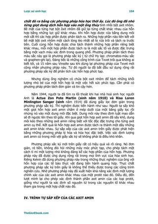 Lược sử sinh học                                                          104


chất đó ra bằng các phương pháp hóa học thời ấy. Lúc đó ông đã nhỏ
từng giọt dung dịch hỗn hợp vào một ống thủy tinh nhồi bột axit nhôm.
Bề mặt của từng hạt bột ôxit nhôm đã giữ lại từng chất khác nhau của hỗn
hợp bằng những lực giữ khác nhau. Khi hỗn hợp được rửa bằng dung môi
mới cất thì các hợp phần được phân tách ra. Những hợp phần nào liên kết với
bề mặt bột oxit nhôm một cách lỏng lẻo nhất sẽ bị rửa trôi và tách ra trước
tiên. Cuối cùng hỗn hợp được chia tách thành những hợp phần riêng biệt
khác nhau, mỗi một hợp phần được tách ra là một sắc tố và được đặc trưng
bằng một vạch màu xác định trong quang phổ. Phương pháp phân tách theo
màu sắc này gọi là phương pháp sắc ký ( từ chữ Hy lạp: chromatos-màu sắc
và graphen-ghi lại). Ðáng tiếc là những công trình của Txvet trôi qua không ai
biết tới, và 15 năm sau Vinsơte sau khi dùng lại phương pháp của Txvet mới
cộng nhận phương pháp này. Từ đó người ta đã bắt đầu sử dụng rộng rãi
phương pháp sắc ký để phân tích các hổn hợp phức tạp.

     Nhưng dùng ống nghiệm có chứa bột oxit nhôm để tách những khối
lượng nhỏ bé của một hổn hợp là một việc hết sức phức tạp. Cần phải có
phương pháp phân tách đơn giản và tin cậy hơn.

      Năm 1944, người ta đã tìm ra lối thoát khi hai nhà hoá sinh học người
Anh là Actua Zon Pote Martin (sinh năm 1910) và Risa Loren
Minlington Sanger (sinh năm 1914) đã dùng giấy lọc đơn giản trong
phương pháp sắc ký. Thí nghiệm được tiến hành như sau: Người ta sấy khô
một giọt hỗn hợp axit amin chấm ở mép dưới của một băng giấy lọc rồi
nhúng nó vào một dung môi đặc biệt. Dung môi này theo định luật mao dẫn
sẽ đi ngược lên theo tờ giấy. Khi qua giọt hổn hợp axit amin đã sấy khô, dung
môi kéo theo những axit amin riêng biệt với tốc độc đặc trưng cho từng axit
amin cụ thể. Kết quả là hổn hợp axit amin được tách ra thành một dãy những
axit amin khác nhau. Sự sắp xếp của các axit amin trên giấy được phát hiện
bằng những phương pháp lý hóa và hóa học đặc biệt. Việc xác định lượng
axit amin có trong mỗi vệt giấy sắc ký sẽ không phải là điều khó khăn.

     Phương pháp sắc ký mới trên giấy rất có hiệu quả và rõ ràng. Nó đơn
giản, rẻ tiền, không đòi hỏi những máy móc phức tạp, cho phép tách một
cách tỉ mỉ một lượng nhỏ không đáng kể các hợp phần của hổn hợp. Phương
pháp này đã được ứng dụng rộng rãi trong mọi lĩnh vực của hóa sinh học.
Riêng Kelvin đã dùng phương pháp này trong những thực nghiệm của ông với
hổn hợp của các tế bào thực vật đang tiến hành quang hợp. Thực chất
phương pháp sắc ký trên giấy là không thể thiếu được trong các công trình
nghiên cứu. Nhờ phương pháp này đã xuất hiện khả năng xác định một lượng
chính xác của các axit amin khác nhau của một protit nào đó. Ðiều đó, đến
lượt mình lại cho phép xác định thành phần axit amin của các loại protit,
giống như người ta xác định số nguyên tử trong các nguyên tố khác nhau
tham gia trong một hợp chất nào đó.


IV. TRÌNH TỰ SẮP XẾP CỦA CÁC AXIT AMIN



TheGioiEbook.com
 