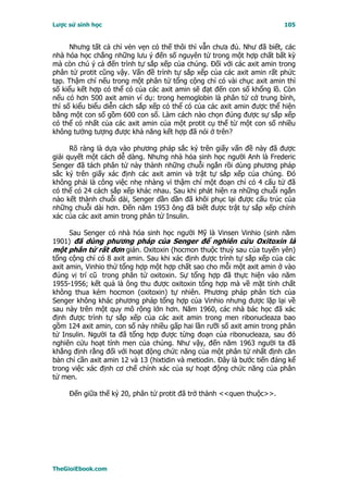 Lược sử sinh học                                                          105


      Nhưng tất cả chỉ vẻn vẹn có thế thôi thì vẫn chưa đủ. Như đã biết, các
nhà hóa học chẳng những lưu ý đến số nguyên tử trong một hợp chất bất kỳ
mà còn chú ý cả đến trình tự sắp xếp của chúng. Ðối với các axit amin trong
phân tử protit cũng vậy. Vấn đề trình tự sắp xếp của các axit amin rất phức
tạp. Thậm chí nếu trong một phân tử tổng cộng chỉ có vài chục axit amin thì
số kiểu kết hợp có thể có của các axit amin sẽ đạt đến con số khổng lồ. Còn
nếu có hơn 500 axit amin ví dụ: trong hemoglobin là phân tử cở trung bình,
thì số kiểu biểu diễn cách sắp xếp có thể có của các axit amin được thể hiện
bằng một con số gồm 600 con số. Làm cách nào chọn đúng được sự sắp xếp
có thể có nhất của các axit amin của một protit cụ thể từ một con số nhiều
không tưởng tượng được khả năng kết hợp đã nói ở trên?

      Rõ ràng là dựa vào phương pháp sắc ký trên giấy vấn đề này đã được
giải quyết một cách dễ dàng. Nhưng nhà hóa sinh học người Anh là Frederic
Senger đã tách phân tử này thành những chuỗi ngắn rồi dùng phương pháp
sắc ký trên giấy xác định các axit amin và trật tự sắp xếp của chúng. Ðó
không phải là công việc nhẹ nhàng vì thậm chí một đoạn chỉ có 4 cấu tử đã
có thể có 24 cách sắp xếp khác nhau. Sau khi phát hiện ra những chuỗi ngắn
nào kết thành chuỗi dài, Senger dần dần đã khôi phục lại được cấu trúc của
những chuỗi dài hơn. Ðến năm 1953 ông đã biết được trật tự sắp xếp chính
xác của các axit amin trong phân tử Insulin.

      Sau Senger có nhà hóa sinh học người Mỹ là Vinsen Vinhio (sinh năm
1901) đã dùng phương pháp của Senger để nghiên cứu Oxitoxin là
một phân tử rất đơn giản. Oxitoxin (hocmon thuộc thuỳ sau của tuyến yên)
tổng cộng chỉ có 8 axit amin. Sau khi xác định được trình tự sắp xếp của các
axit amin, Vinhio thử tổng hợp một hợp chất sao cho mỗi một axit amin ở vào
đúng vị trí cũ trong phân tử oxitoxin. Sự tổng hợp đã thực hiện vào năm
1955-1956; kết quả là ông thu được oxitoxin tổng hợp mà về mặt tính chất
không thua kém hocmon (oxitoxin) tự nhiên. Phương pháp phân tích của
Senger không khác phương pháp tổng hợp của Vinhio nhưng được lặp lại về
sau này trên một quy mô rộng lớn hơn. Năm 1960, các nhà bác học đã xác
định được trình tự sắp xếp của các axit amin trong men ribonucleaza bao
gồm 124 axit amin, con số này nhiều gấp hai lần rưỡi số axit amin trong phân
tử Insulin. Người ta đã tổng hợp được từng đoạn của ribonucleaza, sau đó
nghiên cứu hoạt tính men của chúng. Như vậy, đến năm 1963 người ta đã
khẳng định rằng đối với hoạt động chức năng của một phân tử nhất định căn
bản chỉ cần axit amin 12 và 13 (hixtidin và metiodin. Ðây là bước tiến đáng kể
trong việc xác định cơ chế chính xác của sự hoạt động chức năng của phân
tử men.

     Ðến giữa thế kỷ 20, phân tử protit đã trở thành <<quen thuộc>>.




TheGioiEbook.com
 