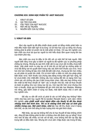 Lược sử sinh học                                                            106




CHƯƠNG XIV: SINH HỌC PHÂN TỬ- AXIT NUCLEIC

  I.   VIRUT VÀ GEN
 II.   VAI TRÒ CỦA ADN
III.   CẦU TRÚC CỦA AXIT NUCLEIC
IV.    MẬT MÃ DI TRUYỀN
 V.    NGUỒN GỐC CỦA SỰ SỐNG



I. VIRUT VÀ GEN


     Như vậy người ta đã điều khiển được protit và bỗng nhiên phát hiện ra
một điều hoàn toàn bất ngờ và lạ lùng: cơ sở hóa học của sự sống nói chung
không phải là phân tử protit mà là một phân tử khác. Chỉ sau khi nghiên cứu
bản chất của virut lọt qua lọc người ta mới hiểu được tầm quan trọng lớn lao
của khám phá này.

      Bản chất của virut là điều bí ẩn đối với cả một thế hệ loài người. Một
người biết rằng virut gây ra bệnh và người ta đã nghiên cứu ra phương pháp
chống lại chúng. Nhưng dù sao tính chất vật lý của virut vẫn là điều chưa biết
được. Việc phát minh ra máy lọc có lổ nhỏ đủ có thể giữ lại những phần tử
virut đã đóng vai trò quyết định trong việc xác định kích thước của virut. Virut
hơi nhỏ hơn những tế bào nhỏ nhất đã biết một chút, nhưng lại lớn hơn nhiều
so với phân tử protit lớn nhất. Chỉ có kính hiển vi điện tử mới cho phép phân
biệt được virut. Kích thước của chúng dao động trong một giới hạn rộng, kể
từ virut-chấm nhỏ nhất-đến những cấu trúc tương đối lớn có dạng hình học
chính xác với những cấu tạo ở bên trong khác nhau. Xếp vào loại những virut
lớn nhất là thể thực khuẩn đi "săn" các vi khuẩn nhỏ bé; một số thực khuẩn
có đuôi và giống như con nòng nọc bé xíu. Còn loại lớn hơn virut nhưng nhỏ
hơn vi khuẩn, được gọi là Ricketsia để ghi nhớ nhà bác học Riketsia. Riketsia
nói riêng, gây bệnh chàm ở vùng núi Skali, một bệnh được nhà vi sinh vật
học nghiên cứu.

        Ðã nãy ra vấn đề virút có phải là các cơ thể sống hay không? Năm
1935 nhà hóa sinh học người Mỹ là Uenđen Meredit Stenli ( sinh năm 1904)
khi nghiên cứu chiết xuất virut bệnh đốm cây thuốc lá đã thu được
những tinh thể hình kim. Thì ra là những tinh thể này có tính gây
nhiễm trùng cao. Nói cách khác, nhà bác học đã thu được virut ở dạng
tinh thể, và các tinh thể sống là hiện tượng khó mà giải thích được.

        Mặt khác, tại sao lại không thể cho là học thuyết tế bào không chính
xác, rằng tế bào không phải là đơn vị không chia cắt được của sự sống? Virut
nhỏ hơn tế bào rất nhiều và trái với tế bào, virut không thể tồn tại độc lập
trong bất cứ điều kiện nào. Nhưng khi virut xâm nhập được vào trong tế bào,



TheGioiEbook.com
 