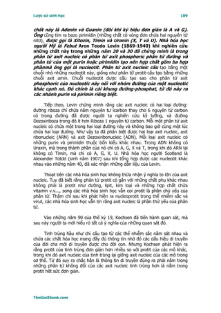 Lược sử sinh học                                                            109


chất này là Adenin và Guanin (đôi khi ký hiệu đơn giản là A và G).
Ông cũng tìm ra bazo pirimidin (những chất có vòng đơn chứa hai nguyên tử
nitơ), được gọi là Xitozin, Timin và Uranin (X, T và U). Nhà hóa học
người Mỹ là Febut Aron Teodo Levin (1869-1940) khi nghiên cứu
những chất này trong những năm 20 và 30 đã chứng minh là trong
phân tử axit nucleic có phân tử axit phosphoric phân tử đường và
phân tử của một purin hoặc pirimidin tạo nên hợp chất gồm ba hợp
phầnmà ông gọi là nucleotit. Phân tử axit nucleic cấu tạo bằng một
chuỗi nhỏ những nucleotit này, giống như phân tữ protit-cấu tạo bằng những
chuỗi axit amin. Chuỗi nucleotit được cấu tạo sao cho phân tử axit
phosphoric của nucleotic này nối với nhóm đường của một nucleotic
khác cạnh nó. Ðó chính là cái khung đường-phosphat, từ đó nảy ra
các nhánh purin và pirimin riêng biệt.

     Tiếp theo, Levin chứng minh rằng các axit nucleic có hai loại đường:
đường riboza chỉ chứa năm nguyên tư ícarbon thay cho 6 nguyên tử carbon
có trong đường đã được người ta nghiên cứu kỹ lưỡng, và đường
Dezoxiriboza trong đó ít hơn Riboza 1 nguyên tử carbon. Mỗi một phân tử axit
nucleic có chứa một trong hai loại đường này và không bao giờ cùng một lúc
chứa hai loại đường. Như vậy ta đã phân biệt được hai loại axit nucleic, axit
ribonucleic (ARN) và axit Dezoxiribonucleic (ADN). Mỗi loại axit nucleic có
những purin và pirimidin thuộc bốn kiểu khác nhau. Trong ADN không có
Uraxin, mà trong thành phần của nó chỉ có A, G, X và T, trong khi đó ARN lại
không có Timin, mà chỉ có A, G, X, U. Nhà hóa học người Scotland là
Alexander Totdơ (sinh năm 1907) sau khi tổng hợp được các nucleotit khác
nhau vào những năm 40, đã xác nhận những dẫn liệu của Levin.

      Thoạt tiên các nhà hóa sinh học không thừa nhận ý nghĩa to lớn của axit
nucleic. Tuy đã biết rằng phân tử protit có gắn với những chất phụ khác nhau
không phải là protit như đường, lipit, kim loại và những hợp chất chứa
vitamin v.v..., song các nhà hóa sinh học vẫn coi protit là phần chủ yếu của
phân tử. Thậm chí sau khi phát hiện ra nucleoprotit trong thể nhiễm sắc và
virut, các nhà hóa sinh học vẫn tin rằng axit nucleic là phần thứ yếu của phân
tử.

     Vào những năm 90 của thế kỷ 19, Kochsen đã tiến hành quan sát, mà
sau này người ta mới hiểu rỏ tất cả ý nghĩa của những quan sát đó.

      Tinh trùng hầu như chỉ cấu tạo từ các thể nhiễm sắc nằm sát nhau và
chứa các chất hóa học mang đầy đủ thông tin nhờ đó các dấu hiệu di truyền
của đời cha mới di truyền được cho đời con. Nhưng Kochsen phát hiện ra
rằng protit của tinh trùng đơn giản hơn nhiều so với protit của các mô khác,
trong khi đó axit nucleic của tinh trùng lại giống axit nucleic của các mô trong
cơ thể. Từ đó suy ra chắc hẳn là thông tin di truyền đúng ra phải nằm trong
những phân tử không đổi của các axit nucleic tinh trùng hơn là nằm trong
protit hết sức đơn giản.




TheGioiEbook.com
 