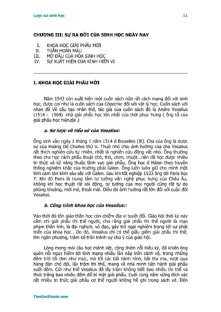Lược sử sinh học                                                           11




CHƯƠNG III: SỰ RA ÐỜI CỦA SINH HỌC NGÀY NAY

  I.    KHOA HỌC GIẢI PHẨU MỚI
 II.    TUẦN HOÀN MÁU
III.    MỞ ĐẦU CỦA HÓA SINH HỌC
IV.     SỰ XUẤT HIỆN CỦA KÍNH HIỂN VI



I. KHOA HỌC GIẢI PHẪU MỚI


      Năm 1543 còn xuất hiện một cuốn sách nữa rất cách mạng đối với sinh
học, được coi như là cuốn sách của Côpecnic đối với vật lý học. Cuốn sách với
nhan đề Về cấu tạo nhân thể, tác giả của cuốn sách đó là Andre Vesalius
(1514 - 1564) nhà giải phẩu học lớn nhất của thời phục hưng ( ông tổ của
giải phẩu học hiệnđại ).

       a. Sơ lược về tiểu sử của Vesalius:

Ông sinh vào ngày 1 tháng 1 năm 1514 ở Bruselles (Bỉ). Cha của ông là dược
sư của Hoàng Ðế Charles thứ V. Thuở nhỏ chịu ảnh hưởng của cha Vesalius
rất thích nghiên cứu tự nhiên, nhất là nghiên cứu động vật nhỏ. Ông thường
theo cha học cách phẩu thuật chó, thỏ, chim, chuột...nên đã học được nhiều
tri thức và kỹ năng thuộc lãnh vực giải phẫu. Ông học ở Hàlan theo truyền
thống nghiêm khắc của trường phái Galen. Ông luôn luôn giữ cho mình một
tình cảm tôn kính sâu sắc với Galen. Sau khi tốt nghiệp 1533 ông tới Paris học
Y. Khi đó Paris là trung tâm tư tưởng văn nghệ phục hưng của Châu Âu,
không khí học thuật rất sôi động, tư tưởng của mọi người cũng rất tự do
phóng khoáng, mới mẻ, thoải mái. Ðiều đó ảnh hưởng rất lớn đối với cuộc đời
Vesalius.

       b. Công trình khoa học của Vesalius::

Vào thời đó tôn giáo thần học còn chiếm địa vị tuyệt đối. Giáo hội thời kỳ này
cấm chỉ giải phẩu thi thể người, cho rằng giải phẩu thi thể người là mạo
phạm thần linh, là đại nghịch, vô đạo, gây trở ngại nghiêm trọng tới sự phát
triển của khoa học . Do đó, Vesalius chỉ có thể giấu giếm giải phẩu thi thể,
tìm ngàn phương, trăm kế trốn tránh sự chú ý của giáo hội.

     Lòng mong mỏi cầu học mãnh liệt, cộng thêm nỗi hiếu kỳ, đã khiến ông
quên nỗi nguy hiểm tới tính mạng nhiều lần nấp trốn cảnh vệ, trong những
đêm trời tối đen như mực, mò tới các bãi hành hình, bãi tha ma, vượt qua
hàng đàn chó đói, lấy trộm thi thể, mang về nhà mình tiến hành giải phẩu
suốt đêm. Cứï như thế Vesalius đã lấy trộm không biết bao nhiêu thi thể và
thức trắng bao nhiêu đêm để bí mật giải phẩu. Cuối cùng nắm vững đích xác
rất nhiều tri thức giải phẩu cơ thể người không hề ghi trong sách vở. Ðến


TheGioiEbook.com
 