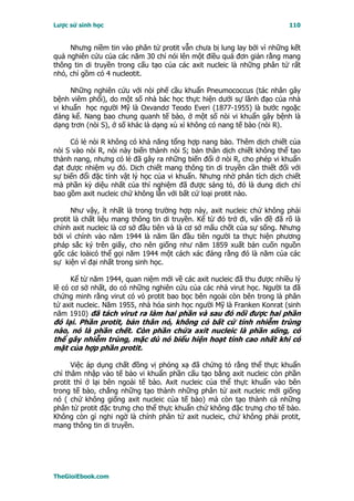 Lược sử sinh học                                                          110


     Nhưng niềm tin vào phân tử protit vẫn chưa bị lung lay bởi vì những kết
quả nghiên cứu của các năm 30 chỉ nói lên một điều quá đơn giản rằng mang
thông tin di truyền trong cấu tạo của các axit nucleic là những phân tử rất
nhỏ, chỉ gồm có 4 nucleotit.

     Những nghiên cứu với nòi phế cầu khuẩn Pneumococcus (tác nhân gây
bệnh viêm phổi), do một số nhà bác học thực hiện dưới sự lãnh đạo của nhà
vi khuẩn học người Mỹ là Oxvandơ Teodo Everi (1877-1955) là bước ngoặc
đáng kể. Nang bao chung quanh tế bào, ở một số nòi vi khuẩn gây bệnh là
dạng trơn (nòi S), ở số khác là dạng xù xì không có nang tế bào (nòi R).

     Có lẻ nòi R không có khả năng tổng hợp nang bào. Thêm dịch chiết của
nòi S vào nòi R, nòi này biến thành nòi S; bản thân dịch chiết không thể tạo
thành nang, nhưng có lẻ đã gây ra những biến đổi ở nòi R, cho phép vi khuẩn
đạt được nhiệm vụ đó. Dịch chiết mang thông tin di truyền cần thiết đối với
sự biến đổi đặc tính vật lý học của vi khuẩn. Nhưng nhờ phân tích dịch chiết
mà phần kỳ diệu nhất của thí nghiệm đã được sáng tỏ, đó là dung dịch chỉ
bao gồm axit nucleic chứ không lẫn với bất cứ loại protit nào.

      Như vậy, ít nhất là trong trường hợp này, axit nucleic chứ không phải
protit là chất liệu mang thông tin di truyền. Kể từ đó trở đi, vấn đề đã rõ là
chính axit nucleic là cơ sở đầu tiên và là cơ sở mấu chốt của sự sống. Nhưng
bởi vì chính vào năm 1944 là năm lần đầu tiên người ta thực hiện phương
pháp sắc ký trên giấy, cho nên giống như năm 1859 xuất bản cuốn nguồn
gốc các loàicó thể gọi năm 1944 một cách xác đáng rằng đó là năm của các
sự kiện vĩ đại nhất trong sinh học.

      Kể từ năm 1944, quan niệm mới về các axit nucleic đã thu được nhiều lý
lẽ có cơ sở nhất, do có những nghiên cứu của các nhà virut học. Người ta đã
chứng minh rằng virut có vỏ protit bao bọc bên ngoài còn bên trong là phân
tử axit nucleic. Năm 1955, nhà hóa sinh học người Mỹ là Franken Konrat (sinh
năm 1910) đã tách virut ra làm hai phần và sau đó nối được hai phần
đó lại. Phần protit, bản thân nó, không có bất cứ tính nhiễm trùng
nào, nó là phần chết. Còn phần chứa axit nucleic là phần sống, có
thể gây nhiễm trùng, mặc dù nó biểu hiện hoạt tính cao nhất khi có
mặt của hợp phần protit.

      Việc áp dụng chất đồng vị phóng xạ đã chứng tỏ rằng thể thực khuẩn
chỉ thâm nhập vào tế bào vi khuẩn phần cấu tạo bằng axit nucleic còn phần
protit thì ở lại bên ngoài tế bào. Axit nucleic của thể thực khuẩn vào bên
trong tế bào, chẳng những tạo thành những phân tử axit nucleic mới giống
nó ( chứ không giống axit nucleic của tế bào) mà còn tạo thành cả những
phân tử protit đặc trưng cho thể thực khuẩn chứ không đặc trưng cho tế bào.
Không còn gì nghi ngờ là chính phân tử axit nucleic, chứ không phải protit,
mang thông tin di truyền.




TheGioiEbook.com
 