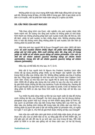 Lược sử sinh học                                                         111


      Những phân tử của virut mang ADN hoặc ARN hoặc đồng thời cả hai loại
axit đó. Nhưng trong tế bào, chỉ thấy ADN ở trong gen. Bởi vì gen được coi là
đơn vị di truyền, nên ta phải làm hoàn toàn sáng tỏ ý nghĩa của ADN.


III. CẤU TRÚC CỦA AXIT NUCLEIC


      Tiếp theo công trình của Everi, việc nghiên cứu axit nucleic được tiến
hành mạnh mẽ. Ấn tượng cho rằng axit nucleic là những phân tử nhỏ được
hình thành do những phương pháp tách axit nucleic trước đây rất thô sơ, nên
đã tách phân tử axit nucleic ra làm nhiều đoạn nhỏ. Những phương pháp
tinh vi hơn đã chứng minh rằng những phân tử axit nucleic còn lớn hơn cả
những phân tử protit lớn nhất.

     Nhà hóa sinh học ngươiì Mỹ là Ecuyn Chragaff (sinh năm 1905) đã tách
phân tử axit nucleic thành nhiều đoạn rồi phân tích bằng phương
pháp sắc ký trên giấy. Ðến cuối những năm 40, ông nêu rõ trong
phân tử ADN có số nhóm purin bằng số nhóm pirimidin. Còn nói cụ
thể thì số nhóm adenin (purin) thường bằng số nhóm timin
(pirimidin), trong khi đó số nhóm guanin (purin) bằng số nhóm
xitoxin (pirimidin).

     Ðiều này có thể biểu thị như sau: A=T, G=X.

     Nhà vật lý học người Anh là Maurix Hiu Frederic Uynkins (sinh năm
1916) đã áp dụng phương pháp nhiễu xạ tia Rơgen vào nghiên cứu ADN
trong thời kỳ đầu của những năm 50. Những đồng nghiệp của ông ở trường
đại học Tổng hợp Cambridge là nhà hóa sinh học Frensis Hari Captain Crick
(sinh năm 1916) và nhà hóa sinh học người Mỹ là Jame Duc Watson (sinh
năm 1928) đã cố gắng xây dựng cấu trúc phân tử sao cho cấu trúc phân tử
ấy giải thích được những tài liệu của Uynkinxs Trước đó không lâu, Pauling đã
đề ra giả thuyết cấu tạo hình xoắn ốc của phân tử protit. Crick và Watson cho
rằng phân tử ADN có cấu tạo theo hình xoắn ốc phù hợp với tài liệu của
Uynkins.

      Tuy nhiên họ phải công nhận sự tồn tại của mạch xoắn ốc kép để chứng
minh những tài liệu của Chargaff. Họ hình dung gồm hai bộ khung đường-
phosphat xoay quanh một trục chung và hình thành dạng phân tử hình trụ.
Các purin và pirimidin chìa vào bên trong theo hướng tâm của hình trụ. để
đảm bảo cho đường kính không đổi trong toàn bộ chiều daiì của hình trụ,
những phân tử purin lớn phải ở sát với những phân tử pirimidin nhỏ, có nghĩa
là A gần T và G gần X, như thế sẽ giải thích được những số liệu của Chargaff

     Hơn nữa còn xuất hiện cách giải thích có thể chấp nhận được về các giai
đoạn chủ yếu của sự phân bào có tơ, sự tăng gấp đôi số thể nhiễm sắc, cơ
chế gần gũi với vấn đề này là sự sinh sản của virut trong tế bào. Mỗi một
phân tử ADN in ra bản sao giống với nó theo cách sau: cả hai bộ khung


TheGioiEbook.com
 
