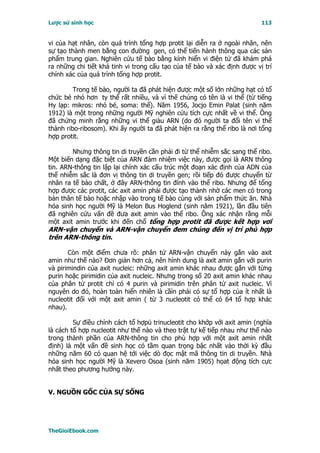 Lược sử sinh học                                                          113


vi của hạt nhân, còn quá trình tổng hợp protit lại diễn ra ở ngoài nhân, nên
sự tạo thành men bằng con đường gen, có thể tiến hành thông qua các sản
phẩm trung gian. Nghiên cứu tế bào bằng kính hiển vi điện tử đã khám phá
ra những chi tiết khá tinh vi trong cấu tạo của tế bào và xác định được vị trí
chính xác của quá trình tổng hợp protit.

         Trong tế bào, người ta đã phát hiện được một số lớn những hạt có tổ
chức bé nhỏ hơn ty thể rất nhiều, và vì thế chúng có tên là vi thể (từ tiếng
Hy lạp: mikros: nhỏ bé, soma: thể). Năm 1956, Jocjo Emin Palat (sinh năm
1912) là một trong những người Mỹ nghiên cứu tích cực nhất về vi thể. Ông
đã chứng minh rằng những vi thể giàu ARN (do đó người ta đổi tên vi thể
thành ribo-ribosom). Khi ấy người ta đã phát hiện ra rằng thể ribo là nơi tổng
hợp protit.

        Nhưng thông tin di truyền cần phải đi từ thể nhiễm sắc sang thể ribo.
Một biến dạng đặc biệt của ARN đảm nhiệm việc này, được gọi là ARN thông
tin. ARN-thông tin lập lại chính xác cấu trúc một đoạn xác định của ADN của
thể nhiễm sắc là đơn vị thông tin di truyền gen; rồi tiếp đó được chuyển từ
nhân ra tế bào chất, ở đây ARN-thông tin đính vào thể ribo. Nhưng để tổng
hợp được các protit, các axit amin phải được tạo thành nhờ các men có trong
bản thân tế bào hoặc nhập vào trong tế bào cùng với sản phẩm thức ăn. Nhà
hóa sinh học người Mỹ là Melon Bus Hoglend (sinh năm 1921), lần đầu tiên
đã nghiên cứu vấn đề đưa axit amin vào thể ribo. Ông xác nhận rằng mỗi
một axit amin trước khi đến chổ tổng hợp protit đã được kết hợp vơí
ARN-vận chuyển và ARN-vận chuyển đem chúng đến vị trí phù hợp
trên ARN-thông tin.

       Còn một điểm chưa rõ: phân tử ARN-vận chuyển này gắn vào axit
amin như thế nào? Ðơn giản hơn cả, nên hình dung là axit amin gắn với purin
và pirimindin của axit nucleic: những axit amin khác nhau được gắn với từng
purin hoặc pirimidin của axit nucleic. Nhưng trong số 20 axit amin khác nhau
của phân tử protit chỉ có 4 purin và pirimidin trên phân tử axit nucleic. Vì
nguyên do đó, hoàn toàn hiển nhiên là cầìn phải có sự tổ hợp của ít nhất là
nucleotit đối với một axit amin ( từ 3 nucleotit có thể có 64 tổ hợp khác
nhau).

         Sự điều chỉnh cách tổ hợpü trinucleotit cho khớp với axit amin (nghĩa
là cách tổ hợp nucleotit như thế nào và theo trật tự kế tiếp nhau như thế nào
trong thành phần của ARN-thông tin cho phù hợp với một axit amin nhất
định) là một vấn đề sinh học có tầm quan trọng bậc nhất vào thời kỳ đầu
những năm 60 có quan hệ tới việc dò đọc mật mã thông tin di truyền. Nhà
hóa sinh học người Mỹ là Xevero Osoa (sinh năm 1905) họat động tích cực
nhất theo phương hướng này.


V. NGUỒN GỐC CỦA SỰ SỐNG




TheGioiEbook.com
 