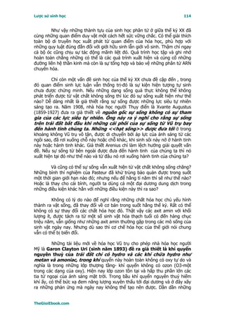 Lược sử sinh học                                                         114


        Như vậy những thành tựu của sinh học phân tử ở giữa thế kỷ XX đã
củng những quan điểm duy vật một cách hết sức vững chắc. Có thể giải thích
toàn bộ di truyền học xuất phát từ quan điểm của hóa học, phù hợp với
những quy luật đúng đắn đối với giới hữu sinh lẫn giới vô sinh. Thậm chí ngay
cả bộ óc cũng chịu sự tác động mãnh liệt đó. Quá trình học tập và ghi nhớ
hoàn toàn chẳng những có thể là các quá trình xuất hiện và củng cố những
đường liên hệ thần kinh mà còn là sự tổng hợp và bảo vệ những phân tử ARN
chuyên hóa.

         Chỉ còn một vấn đề sinh học của thế kỷ XX chưa đề cập đến , trong
đó quan điểm sinh lực luận vẫn thống trị-đó là sự kiện hiện tượng tự sinh
chưa được chứng minh. Nếu những dạng sống quả thực không thể không
phát triển được từ vật chất không sống thì lúc đó sự sống xuất hiện như thế
nào? Dễ dàng nhất là giả thiết rằng sự sống được những lực siêu tự nhiên
sáng tạo ra. Năm 1908, nhà hóa học người Thụy điển là Xvante Augustus
(1859-1927) đưa ra giả thiết về nguồn gốc sự sống không có sự tham
gia của các lực siêu tự nhiên. Ông nảy ra ý nghĩ cho rằng sự sống
trên trái đất bắt đầu khi những cái phôi của sự sống từ Vũ trụ bay
đến hành tinh chúng ta. Những <<hạt sống>> được đưa tới ở trong
khoảng không Vũ trụ vô tận, được di chuyển bởi áp lực của ánh sáng từ các
ngôi sao, đã rơi xuống chỗ này hoặc chỗ khác, khi sinh sôi nảy nở ở hành tinh
này hoặc hành tinh khác. Giả thiết Arenius chỉ làm lệch hướng giải quyết vấn
đề. Nếu sự sống từ bên ngoài được đưa đến hành tinh của chúng ta thì nó
xuất hiện tại đó như thế nào và từ đâu nó rơi xuống hành tinh của chúng ta?

        Và cũng có thể sự sống vẫn xuất hiện từ vật chất không sống chăng?
Những bình thí nghiệm của Pasteur đã khử trùng bảo quản được trong suốt
một thời gian giới hạn nào đó; nhưng nếu để hằng tỉ năm thì sẽ như thế nào?
Hoặc là thay cho cái bình, người ta dùng cả một đại dương dung dịch trong
những điều kiện khác hẳn với những điều kiện này thì ra sao?

         Không có lý do nào để nghĩ rằng những chất hóa học chủ yếu hình
thành ra vật sống, đã thay đổi về cơ bản trong suốt hằng thế kỷ. Rất có thể
không có sự thay đổi các chất hóa học đó. Thật vậy các axit amin với khối
lượng ít, được tách ra từ một số sinh vật hóa thạch tuổi có đến hàng chục
triệu năm, vẫn giống như những axit amin thường gặp trong các mô sống của
sinh vật ngày nay. Nhưng dù sao thì cơ chế hóa học của thế giới nói chung
vẫn có thể bị biến đổi.

         Những tài liệu mới về hóa học Vũ trụ cho phép nhà hóa học người
Mỹ là Garon Clayton Uri (sinh năm 1893) đề ra giả thiết là khí quyển
nguyên thuỷ của trái đất chỉ có hydro và các khí chứa hydro như
metan và amoniac, trong khí quyển này hoàn toàn không có oxy tự do và
nghĩa là trong những lớp thượng tầng- khí quyển không có ozon (O3-một
trong các dạng của oxy). Hiện nay lớp ozon tồn tại và hấp thu phần lớn các
tia tử ngoại của ánh sáng mặt trời. Trong bầu khí quyển nguyên thuỷ hiếm
khí ấy, có thể bức xạ đem năng lượng xuyên thấu tới đại dương và ở đây xãy
ra những phản ứng mà ngày nay không thể tạo nên được. Dần dần những


TheGioiEbook.com
 