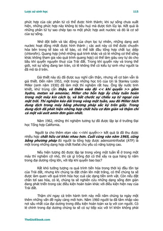 Lược sử sinh học                                                         115


phức hợp của các phân tử có thể được hình thành; khi sự sống chưa xuất
hiện, những phức hợp này không bị tiêu huỷ mà được tích lũy lại. Kết quả là
những phân tử tự sao chép tạo ra một phức hợp axit nucleic và đó là cơ sở
của sự sống.

          Nhờ đột biến và tác động của chọn lọc tự nhiên, những dạng axit
nucleic hoạt động nhất được hình thành ; các axit này có thể được chuyển
hóa bên trong tế bào và tế bào, có thể bắt đầu tổng hợp chất lục diệp
(chlorofin). Quang hợp (nhờ những quá trình khác và có lẻ những cơ thể sống
khác không tham gia vào quá trình quang hợp) có thể làm giàu oxy tự do cho
bầu khí quyển nguyên thuỷ của Trái đất. Trong khí quyển này và trong thế
giới, nơi sự sống đang lan tràn, có lẽ không thể có kiểu tự sinh như người ta
đã mô tả ở trên.

          Giả thiết này dù đã được suy nghĩ cẩn thận, nhưng về cơ bản vẫn là
giả thiết. Ðến năm 1953, một trong những học trò của Uri là Stanley Loido
Miller (sinh năm 1930) đã làm một thí nghiệm rất hay. Ông lấy nước tinh
khiết, khử trùng cẩn thận, và thêm vào đó << khí quyển >> gồm
hydro, metan và amoniac. Miller cho hỗn hợp ấy chảy tuần hoàn
trong một máy kín cách ly, và bắt chước sự chiếu xạ tử ngoại của
mặt trời. Thí nghiệm kéo dài trong vòng một tuần, sau đó Miller tách
dung dịch trong máy bằng phương pháp sắc ký trên giấy. Trong
dung dịch đã phát hiện những hợp chất hữu cơ đơn giản và thậm chí
cả một vài axit amin đơn giản nhất.

       Năm 1962, những thí nghiệm tương tự đã được lặp lại ở trường Ðại
học Tổng hợp California.

       Người ta cho thêm etan vào <<khí quyển>> kết quả là đã thu được
nhiều hợp chất hữu cơ khác nhau hơn. Cuối cùng vào năm 1965, cũng
bằng phương pháp đó người ta tổng hợp được adenozintrifosfat (ATP) là
một trong những dạng hợp chất fosfat chủ yếu có năng lượng cao.

        Nếu hiện tượng đó được lặp lại trong vòng một tuần lễ ở trong một
máy thí nghiệm cở nhỏ, thì cái gì trông đợi có thể xãy ra qua hàng tỷ năm
trong đại dương rộng lớn, với lớp khí quyển bao bọc?

          Rất khó tưởng tượng ra quá trình tiến hóa trong thời kỳ đầu tồn tại
của Trái đất, nhưng khi chúng ta đặt chân lên mặt trăng, có thể chúng ta sẽ
được làm quen với quá trình hóa học cuả các dạng tiền sinh vật. Còn nếu đặt
chân tơí sao hỏa, có lẻ, chúng ta sẽ nghiên cứu những dạng sống đơn giản
đang phát triển trong các điều kiện hoàn toàn khác với điều kiện hiện nay của
Trái đất.

         Thậm chí ngay cả trên hành tinh này mỗi năm chúng ta ngày một
thêm những vấn đề ngày càng mới hơn. Năm 1960 người ta đã tâm nhập vào
nơi sâu nhất của đại dương trong điều kiện hoàn toàn xa lạ với con người. Có
lẻ chính trong đại dương chúng ta sẽ có sự tiếp xúc với trí khôn không phải


TheGioiEbook.com
 