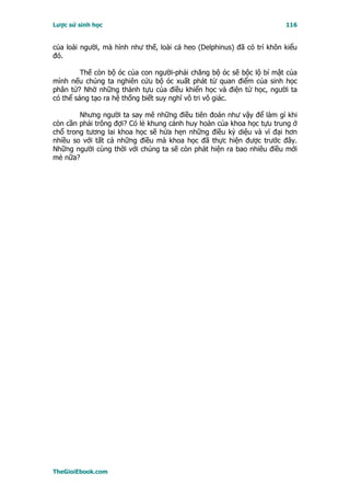 Lược sử sinh học                                                        116


của loài người, mà hình như thế, loài cá heo (Delphinus) đã có trí khôn kiểu
đó.

         Thế còn bộ óc của con người-phải chăng bộ óc sẽ bộc lộ bí mật của
mình nếu chúng ta nghiên cứu bộ óc xuất phát từ quan điểm của sinh học
phân tử? Nhờ những thành tựu của điều khiển học và điện tử học, người ta
có thể sáng tạo ra hệ thống biết suy nghĩ vô tri vô giác.

        Nhưng người ta say mê những điều tiên đoán như vậy để làm gì khi
còn cần phải trông đợi? Có lẻ khung cảnh huy hoàn của khoa học tựu trung ở
chổ trong tương lai khoa học sẽ hứa hẹn những điều kỳ diệu và vĩ đại hơn
nhiều so với tất cả những điều mà khoa học đã thực hiện được trước đây.
Những người cùng thời với chúng ta sẽ còn phát hiện ra bao nhiêu điều mới
mẻ nữa?




TheGioiEbook.com
 