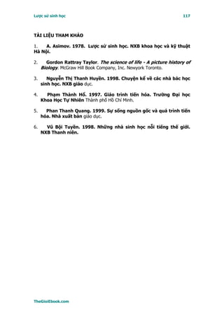 Lược sử sinh học                                                    117




TÀI LIỆU THAM KHẢO

1.   A. Asimov. 1978. Lược sử sinh học. NXB khoa học và kỹ thuật
Hà Nội.

2.     Gordon Rattray Taylor. The science of life - A picture history of
     Biology. McGraw Hill Book Company, Inc. Newyork Toronto.

3.      Nguyễn Thị Thanh Huyền. 1998. Chuyện kể về các nhà bác học
     sinh học. NXB giáo dục.

4.     Phạm Thành Hổ. 1997. Giáo trình tiến hóa. Trường Ðại học
     Khoa Học Tự Nhiên Thành phố Hồ Chí Minh.

5.     Phan Thanh Quang. 1999. Sự sống nguồn gốc và quá trình tiến
     hóa. Nhà xuất bản giáo dục.

6.     Vũ Bội Tuyền. 1998. Những nhà sinh học nỗi tiếng thế giới.
     NXB Thanh niên.




TheGioiEbook.com
 