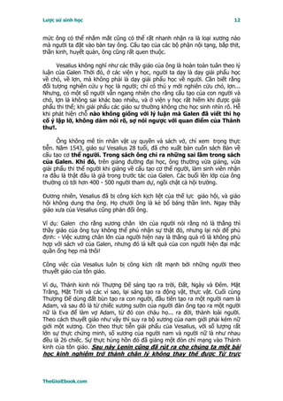 Lược sử sinh học                                                          12


mức ông có thể nhắm mắt cũng có thể rất nhanh nhận ra là loại xương nào
mà người ta đặt vào bàn tay ông. Cấu tạo của các bộ phận nội tạng, bắp thịt,
thần kinh, huyết quản, ông cũng rất quen thuộc.

      Vesalius không nghĩ như các thầy giáo của ông là hoàn toàn tuân theo lý
luận của Galen Thời đó, ở các viện y học, người ta dạy là dạy giải phẩu học
về chó, về lợn, mà không phải là dạy giải phẩu học về người. Cần biết rằng
đối tượng nghiên cứu y học là người; chỉ có thú y mới nghiên cứu chó, lợn...
Nhưng, có một số người vẫn ngang nhiên cho rằng cấu tạo của con người và
chó, lợn là không sai khác bao nhiêu, và ở viện y học rất hiếm khi được giải
phẩu thi thể; khi giải phẩu các giáo sư thường không cho học sinh nhìn rõ. Hễ
khi phát hiện chỗ nào không giống với lý luận mà Galen đã viết thì họ
cố ý lập lờ, không dám nói rõ, sợ nói ngược với quan điểm của Thánh
thư!.

      Ông không mê tín nhân vật uy quyền và sách vở, chỉ xem trọng thực
tiễn. Năm 1543, giáo sư Vesalius 28 tuổi, đã cho xuất bản cuốn sách Bàn về
cấu tạo cơ thể người. Trong sách ông chỉ ra những sai lầm trong sách
của Galen. Khi đó, trên giảng đường đại học, ông thường vừa giảng, vừa
giải phẩu thi thể người khi giảng về cấu tạo cơ thể người, làm sinh viên nhận
ra đâu là thật đâu là giả trong trước tác của Galen. Các buổi lên lớp của ông
thường có tới hơn 400 - 500 người tham dự, ngồi chật cả hội trường.

Ðương nhiên, Vesalius đã bị công kích kịch liệt của thế lực giáo hội, và giáo
hội không dung tha ông. Họ chưởi ông là kẻ bổ báng thần linh. Ngay thầy
giáo xưa của Vesalius cũng phản đối ông.

Ví dụ: Galen cho rằng xương chân lớn của người nói rằng nó là thẳng thì
thầy giáo của ông tuy không thể phủ nhận sự thật đó, nhưng lại nói để phủ
định: - Việc xương chân lớn của người hiện nay là thẳng quả rõ là không phù
hợp với sách vở của Galen, nhưng đó là kết quả của con người hiện đại mặc
quần ống hẹp mà thôi!

Công việc của Vesalius luôn bị công kích rất mạnh bởi những người theo
thuyết giáo của tôn giáo.

Ví dụ, Thánh kinh nói Thượng Ðế sáng tạo ra trời, Ðất, Ngày và Ðêm. Mặt
Trăng, Mặt Trời và các vì sao, lại sáng tạo ra động vật, thực vật. Cuối cùng
Thượng Ðế dùng đất bùn tạo ra con người, đầu tiên tạo ra một người nam là
Adam, và sau đó là từ chiếc xương sườn của người đàn ông tạo ra một người
nữ là Eva để làm vợ Adam, từ đó con cháu họ... ra đời, thành loài người.
Theo cách thuyết giáo như vậy thì suy ra bộ xương của nam giới phải kém nữ
giới một xương. Còn theo thực tiễn giải phẩu của Vesalius, với số lượng rất
lớn sự thực chứng minh, số xương của người nam và người nữ là như nhau
đều là 26 chiếc. Sự thực hùng hồn đó đã giáng một đòn chí mạng vào Thánh
kinh của tôn giáo. Sau này Lenin cũng đã rút ra cho chúng ta một bài
học kinh nghiệm trở thành chân lý không thay thế được Từ trực



TheGioiEbook.com
 