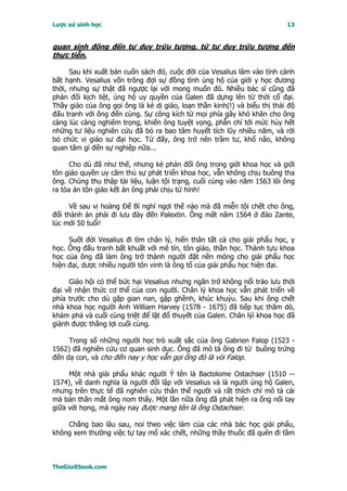 Lược sử sinh học                                                           13


quan sinh động đến tư duy trừu tượng, từ tư duy trừu tượng đến
thực tiễn.

      Sau khi xuất bản cuốn sách đó, cuộc đời của Vesalius lâm vào tình cảnh
bất hạnh. Vesalius vốn trông đợi sự đồng tình ủng hộ của giới y học đương
thời, nhưng sự thật đã ngược lại với mong muốn đó. Nhiều bác sĩ cũng đã
phản đối kịch liệt, ủng hộ uy quyền của Galen đã dựng lên từ thời cổ đại.
Thầy giáo của ông gọi ông là kẻ dị giáo, loạn thần kinh(!) và biểu thị thái độ
đấu tranh với ông đến cùng. Sự công kích từ mọi phía gây khó khăn cho ông
càng lúc càng nghiêm trọng, khiến ông tuyệt vọng, phẫn chí tới mức hủy hết
những tư liệu nghiên cứu đã bỏ ra bao tâm huyết tích lũy nhiều năm, và rời
bỏ chức vị giáo sư đại học. Từ đấy, ông trở nên trầm tư, khổ não, không
quan tâm gì đến sự nghiệp nữa...

      Cho dù đã như thế, nhưng kẻ phản đối ông trong giới khoa học và giới
tôn giáo quyền uy căm thù sự phát triển khoa học, vẫn không chịu buông tha
ông. Chúng thu thập tài liệu, luận tội trạng, cuối cùng vào năm 1563 lôi ông
ra tòa án tôn giáo kết án ông phải chịu tử hình!

      Về sau vị hoàng Ðế Bỉ nghĩ ngợi thế nào mà đã miễn tội chết cho ông,
đổi thành án phải đi lưu đày đến Palextin. Ông mất năm 1564 ở đảo Zante,
lúc mới 50 tuổi!

     Suốt đời Vesalius đi tìm chân lý, hiến thân tất cả cho giải phẩu học, y
học. Ông đấu tranh bất khuất với mê tín, tôn giáo, thần học. Thành tựu khoa
học của ông đã làm ông trở thành người đặt nền móng cho giải phẩu học
hiện đại, dược nhiều người tôn vinh là ông tổ của giải phẩu học hiện đại.

     Giáo hội có thể bức hại Vesalius nhưng ngăn trở không nổi trào lưu thời
đại về nhận thức cơ thể của con người. Chân lý khoa học vẫn phát triển về
phía trước cho dù gặp gian nan, gập ghềnh, khúc khuỷu. Sau khi ông chết
nhà khoa học người Anh William Harvey (1578 - 1675) đã tiếp tục thăm dò,
khám phá và cuối cùng triệt để lật đổ thuyết của Galen. Chân lýì khoa học đã
giành được thắng lợi cuối cùng.

     Trong số những người học trò xuất sắc của ông Gabrien Falop (1523 -
1562) đã nghiên cứu cơ quan sinh dục. Ông đã mô tả ống đi từ buồng trứng
đến dạ con, và cho đến nay y học vẫn gọi ống đó là vòi Falop.

     Một nhà giải phẩu khác người Ý tên là Bactolome Ostachser (1510 --
1574), về danh nghĩa là người đối lập với Vesalius và là người ủng hộ Galen,
nhưng trên thực tế đã nghiên cứu thân thể người và rất thích chí mô tả cái
mà bản thân mắt ông nom thấy. Một lần nữa ông đã phát hiện ra ống nối tay
giữa với họng, mà ngày nay được mang tên là ống Ostachser.

    Chẳng bao lâu sau, noi theo việc làm của các nhà bác học giải phẩu,
không xem thường việc tự tay mổ xác chết, những thầy thuốc đã quên đi tầm



TheGioiEbook.com
 