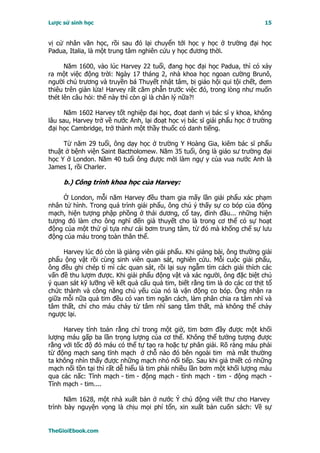 Lược sử sinh học                                                           15


vị cử nhân văn học, rồi sau đó lại chuyển tới học y học ở trường đại học
Padua, Italia, là một trung tâm nghiên cứu y học đương thời.

      Năm 1600, vào lúc Harvey 22 tuổi, đang học đại học Padua, thì có xảy
ra một việc động trời: Ngày 17 tháng 2, nhà khoa học ngoan cường Brunô,
người chủ trương và truyền bá Thuyết nhật tâm, bị giáo hội qui tội chết, đem
thiêu trên giàn lửa! Harvey rất căm phẫn trước việc đó, trong lòng như muốn
thét lên câu hỏi: thế này thì còn gì là chân lý nữa?!

      Năm 1602 Harvey tốt nghiệp đại học, đoạt danh vị bác sĩ y khoa, không
lâu sau, Harvey trở về nước Anh, lại đoạt học vị bác sĩ giải phẩu học ở trường
đại học Cambridge, trở thành một thầy thuốc có danh tiếng.

     Từ năm 29 tuổi, ông dạy học ở trường Y Hoàng Gia, kiêm bác sĩ phẩu
thuật ở bệnh viện Saint Bactholomew. Năm 35 tuổi, ông là giáo sư trường đại
học Y ở London. Năm 40 tuổi ông được mời làm ngự y của vua nước Anh là
James I, rồi Charler.

     b.) Công trình khoa học của Harvey:

     Ở London, mỗi năm Harvey đều tham gia mấy lần giải phẩu xác phạm
nhân tử hình. Trong quá trình giải phẩu, ông chú ý thấy sự co bóp của động
mạch, hiện tượng phập phồng ở thái dương, cổ tay, đỉnh đầu... những hiện
tượng đó làm cho ông nghĩ đến giả thuyết cho là trong cơ thể có sự hoạt
động của một thứ gì tựa như cái bơm trung tâm, từ đó mà khống chế sự lưu
động của máu trong toàn thân thể.

     Harvey lúc đó còn là giảng viên giải phẩu. Khi giảng bài, ông thường giải
phẩu ộng vật rồi cùng sinh viên quan sát, nghiên cứu. Mỗi cuộc giải phẩu,
ông đều ghi chép tỉ mỉ các quan sát, rồi lại suy ngẫm tìm cách giải thích các
vấn đề thu lượm được. Khi giải phẩu động vật và xác người, ông đặc biệt chú
ý quan sát kỹ lưỡng về kết quả cấu quả tim, biết rằng tim là do các cơ thịt tổ
chức thành và công năng chủ yếu của nó là vận động co bóp. Ông nhận ra
giữa mỗi nữa quả tim đều có van tim ngăn cách, làm phân chia ra tâm nhĩ và
tâm thất, chỉ cho máu chảy từ tâm nhĩ sang tâm thất, mà không thể chảy
ngược lại.

     Harvey tính toán rằng chỉ trong một giờ, tim bơm đầy được một khối
lượng máu gấp ba lần trọng lượng của cơ thể. Không thể tưởng tượng được
rằng với tốc độ đó máu có thể tự tạo ra hoặc tự phân giải. Rõ ràng máu phải
từ động mạch sang tĩnh mạch ở chỗ nào đó bên ngoài tim mà mắt thường
ta không nhìn thấy được những mạch nhỏ nối tiếp. Sau khi giả thiết có những
mạch nối tồn tại thì rất dễ hiểu là tim phải nhiều lần bơm một khối lượng máu
qua các nấc: Tĩnh mạch - tim - động mạch - tĩnh mạch - tim - động mạch -
Tĩnh mạch - tim....

      Năm 1628, một nhà xuất bản ở nước Ý chủ động viết thư cho Harvey
trình bày nguyện vọng là chịu mọi phí tổn, xin xuất bản cuốn sách: Về sự


TheGioiEbook.com
 