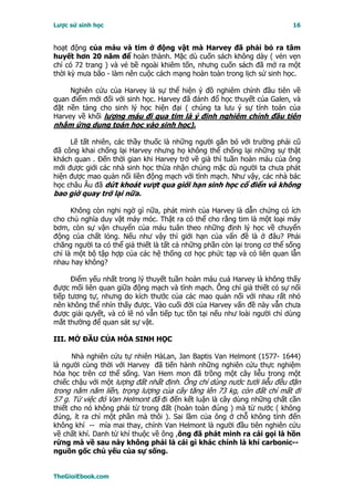 Lược sử sinh học                                                           16


hoạt động của máu và tim ở động vật mà Harvey đã phải bỏ ra tâm
huyết hơn 20 năm để hoàn thành. Mặc dù cuốn sách không dày ( vẻn vẹn
chỉ có 72 trang ) và vẻ bề ngoài khiêm tốn, nhưng cuốn sách đã mở ra một
thời kỳ mưa bão - làm nên cuộc cách mạng hoàn toàn trong lịch sử sinh học.

     Nghiên cứu của Harvey là sự thể hiện ý đồ nghiêm chỉnh đầu tiên về
quan điểm mới đối với sinh học. Harvey đã đánh đổ học thuyết của Galen, và
đặt nền tảng cho sinh lý học hiện đại ( chúng ta lưu ý sự tính toán của
Harvey về khối lượng máu đi qua tim là ý định nghiêm chỉnh đầu tiên
nhằm ứng dụng toán học vào sinh học).

     Lẽ tất nhiên, các thầy thuốc là những người gắn bó với trường phái cũ
đã công khai chống lại Harvey nhưng họ không thể chống lại những sự thật
khách quan . Ðến thời gian khi Harvey trở về già thì tuần hoàn máu của ông
mới được giới các nhà sinh học thừa nhận chúng mặc dù người ta chưa phát
hiện được mao quản nối liền động mạch với tĩnh mạch. Như vậy, các nhà bác
học châu Âu đã dứt khoát vượt qua giới hạn sinh học cổ điển và không
bao giờ quay trở lại nữa.

      Không còn nghi ngờ gì nữa, phát minh của Harvey là dẫn chứng có ích
cho chủ nghĩa duy vật máy móc. Thật ra có thể cho rằng tim là một loại máy
bơm, còn sự vận chuyển của máu tuân theo những định lý học về chuyển
động của chất lỏng. Nếu như vậy thì giới hạn của vấn đề là ở đâu? Phải
chăng người ta có thể giả thiết là tất cả những phần còn lại trong cơ thể sống
chỉ là một bộ tập hợp của các hệ thống cơ học phức tạp và có liên quan lẫn
nhau hay không?

      Ðiểm yếu nhất trong lý thuyết tuần hoàn máu cuả Harvey là không thấy
được mối liên quan giữa động mạch và tĩnh mạch. Ông chỉ giả thiết có sự nối
tiếp tương tự, nhưng do kích thước của các mao quản nối với nhau rất nhỏ
nên không thể nhìn thấy được. Vào cuối đời của Harvey vấn đề này vẫn chưa
được giải qưyết, và có lẽ nó vẫn tiếp tục tồn tại nếu như loài người chỉ dùng
mắt thường để quan sát sự vật.

III. MỞ ÐẦU CỦA HÓA SINH HỌC

      Nhà nghiên cứu tự nhiên HàLan, Jan Baptis Van Helmont (1577- 1644)
là người cùng thời với Harvey đã tiến hành những nghiên cứu thực nghiệm
hóa học trên cơ thể sống. Van Hem mon đã trồng một cây liễu trong một
chiếc chậu với một lượng đất nhất định. Ông chỉ dùng nước tưới liễu đều đặn
trong năm năm liền, trọng lượng của cây tăng lên 73 kg, còn đất chỉ mất đi
57 g. Từ việc đó Van Helmont đã đi đến kết luận là cây dùng những chất cần
thiết cho nó không phải từ trong đất (hoàn toàn đúng ) mà từ nước ( không
đúng, ít ra chỉ một phần mà thôi ). Sai lầm của ông ở chỗ không tính đến
không khí -- mỉa mai thay, chính Van Helmont là người đầu tiên nghiên cứu
về chất khí. Danh từ khí thuộc về ông ,ông đã phát minh ra cái gọi là hồn
rừng mà về sau này không phải là cái gì khác chính là khí carbonic--
nguồn gốc chủ yếu của sự sống.


TheGioiEbook.com
 