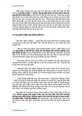 Lược sử sinh học                                                           17


     Một trong những nhà sinh hóa học đầu tiên nhiệt tình phải kể đến
France dela Boe (1613 -- 1672). Mang biệt danh La tinh hóa là Xinvia;
ông đã đưa khái niệm cơ thể như là một bộ máy hóa học. Theo ông sự tiêu
hóa thuần túy là quá trình hóa học, hoạt động của nó tương tự với sự biến
đổi hóa học xảy ra trong thời gian lên men. Tiếp đó ông giả thiết rằng hoạt
động đúng đắn của sinh vật phụ thuộc vào sự cân bằng của các cấu tử hóa
học của cơ thể; bệnh tật chẳng qua là kết quả hoặc là hàm lượng axit có thừa
hoặc là thiếu trong cơ thể. Trong chừng mực nào đó, sự xác nhận của Xinvia
là đúng. Nhưng khoa học thời đó vẫn còn ở mức độ thấp, những khái niệm
của ông không thể tiếp tục đi xa hơn nữa.


IV. SỰ XUẤT HIỆN CỦA KÍNH HIỂN VI


     Vào năm 1960, Galileo -- người đầu tiên dùng viễn kính và những dụng
cụ quang học để quan sát thiên văn; việc đó đã cổ vũ mọi người lao vào
nghiên cứu.

     - Nhà tự nhiên học Hàlan, Jean Swammerdam (1637- 1680) được coi là
nhà giải phẩu vi thể lỗi lạc. Ông rất nổi tiếng nhờ những nghiên cứu
giải phẩu về côn trùng và những bức vẻ chi tiết xuất sắc của mình. Sự phát
hiện ra các tế bào cực nhỏ lơ lửng trong máu, làm cho máu có màu đỏ thuộc
về Swammerdam (ngày nay ta gọi là hồng cầu hay eritroxit).

     - Nhà thực vật học Anh Griu (1641-1712) nghiên cứu cấu tạo của thực
vật dưới kính hiển vi và đặc biệt chú ý tới các cơ quan sinh sản . Ông đã mô
tả cấu tạo của từng hạt phấn.

      - Nhà giải phẩu học Hàlan, Regnier de Graaf (1641-1673) đã tiến hành
nghiên cứu trên động vật. Ong đã nghiên cứu cấu tạo tinh vi của tinh hoàn và
buồng trứng, nhất là mô tả dạng túi ở trong buồng trứng mà đến nay được
gọi là nang Graf ( bao trứng ).

     - Song những phát hiện của nhà sinh lý học Ý, Maxrcello Malpighi (1628
- 1694) là có giá trị xuất sắc nhất. Khi nghiên cứu phổi ếch, ông đã phát hiện
ra mạng lưới phức tạp của những mạch máu nhỏ bé nhất (vi huyết quản).
Sau khi theo dõi những mạch máu nhỏ ghép thành những mạch máu lớn,
Malpighi đã khẳng định rằng những mạch máu lớn trong trường hợp này là
tĩnh mạch, còn trường hợp khác là động mạch.

      Giả thiết của Harvey là đúng: Ðộng mạch và tĩnh mạch thật sự nối với
nhau thành mạng lưới mạch máu cực kỳ nhỏ đến nỗi mắt thường
không nom thấy được. Những mạch máu nhỏ bé đó gọi là mao mạch.
Sự phát hiện vĩ đại đó khẳng định hoàn toàn học thuyết tuần hoàn máu
của Harvey vào năm 1661 (bốn năm sau khi nhà bác học Anh vĩ đại đó từ
trần).



TheGioiEbook.com
 