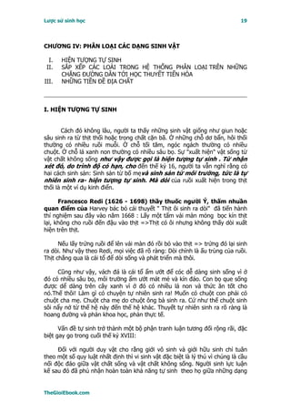 Lược sử sinh học                                                              19




CHƯƠNG IV: PHÂN LOẠI CÁC DẠNG SINH VẬT

  I.   HIỆN TƯỢNG TỰ SINH
 II.   SẮP XẾP CÁC LOÀI TRONG HỆ THỐNG PHÂN LOẠI TRÊN NHỮNG
       CHẶNG ĐƯỜNG DẪN TỚI HỌC THUYẾT TIẾN HÓA
III.   NHỮNG TIỀN ĐỀ ĐỊA CHẤT



I. HIỆN TƯỢNG TỰ SINH


       Cách đó không lâu, người ta thấy những sinh vật giống như giun hoặc
sâu sinh ra từ thịt thối hoặc trong chất cặn bã. Ở những chỗ dơ bẩn, hôi thối
thường có nhiều ruồi muỗi. Ở chỗ tối tăm, ngóc ngách thường có nhiều
chuột. Ở chỗ lá xanh non thường có nhiều sâu bọ. Sự "xuất hiện" vật sống từ
vật chất không sống như vậy được gọi là hiện tượng tự sinh . Từ nhận
xét đó, do trình độ có hạn, cho đến thế kỷ 16, người ta vẫn nghĩ rằng có
hai cách sinh sản: Sinh sản từ bố mẹvà sinh sản từ môi trường, tức là tự
nhiên sinh ra- hiện tượng tự sinh. Mà dòi của ruồi xuất hiện trong thịt
thối là một ví dụ kinh điển.

      Francesco Redi (1626 - 1698) thầy thuốc người Ý, thấm nhuần
quan điểm của Harvey bác bỏ cái thuyết " Thịt ôi sinh ra dòi" đã tiến hành
thí nghiệm sau đây vào năm 1668 : Lấy một tấm vải màn mỏng bọc kín thịt
lại, không cho ruồi đến đậu vào thịt =>Thịt có ôi nhưng không thấy dòi xuất
hiện trên thịt.

      Nếu lấy trứng ruồi để lên vải màn đó rồi bỏ vào thịt => trứng đó lại sinh
ra dòi. Như vậy theo Redi, mọi việc đã rõ ràng: Dòi chính là ấu trùng của ruồi.
Thịt chẳng qua là cái tổ để dòi sống và phát triển mà thôi.

     Cũng như vậy, vách đá là cái tổ ẩm ướt để cóc dễ dàng sinh sống vì ở
đó có nhiều sâu bọ, môi trường ẩm ướt mát mẻ và kín đáo. Con bọ que sống
được dể dàng trên cây xanh vì ở đó có nhiều lá non và thức ăn tốt cho
nó.Thế thôi! Làm gì có chuyện tự nhiên sinh ra! Muốn có chuột con phải có
chuột cha mẹ. Chuột cha mẹ do chuột ông bà sinh ra. Cứ như thế chuột sinh
sôi nẩy nở từ thế hệ này đến thế hệ khác. Thuyết tự nhiên sinh ra rõ ràng là
hoang đường và phản khoa học, phản thực tế.

      Vấn đề tự sinh trở thành một bộ phận tranh luận tương đối rộng rãi, đặc
biệt gay go trong cuối thế kỷ XVIII:

     Ðối với người duy vật cho rằng giới vô sinh và giới hữu sinh chỉ tuân
theo một số quy luật nhất định thì vi sinh vật đặc biệt là lý thú vì chúng là cầu
nối độc đáo giữa vật chất sống và vật chất không sống. Người sinh lực luận
kế sau đó đã phủ nhận hoàn toàn khả năng tự sinh theo họ giữa những dạng


TheGioiEbook.com
 