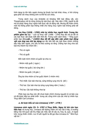 Lược sử sinh học                                                           21


hình dạng to lớn bên ngoài nhưng lại thuộc hai loài khác nhau, vì khi chúng
giao phối với nhau không sinh ra thế hệ con cháu.

     Trong danh mục của Aristotle có khoảng 500 loài động vật, còn
Theophrastus mô tả cũng chừng ấy loài thực vật. Vào năm 1700, người ta đã
mô tả được hàng chục nghìn loài thực vật và động vật. Nhưng để hoàn chỉnh
một hệ thống phân loại thống nhất cho hàng chục nghìn loài không phải dể
dàng.

      Jon Ray (1628 - 1705) nhà tự nhiên học người Anh. Trong tác
phẩm gồm ba tập: " Lịch sử thực vật" (1686 - 1704) Ray đã mô tả tất cả
các loài thực vật được biết đến thời đó. Trong cuốn sách khác: " Tổng quan
phân loại độngvật..." (1693) Ray đã đề cập đến việc phân loại động
vật của ông sau khi áp dụng qui tắc liên kết các loài theo nhóm những
dấu hiệu bên ngoài, chủ yếu là theo xương và răng. Chẳng hạn ông chia các
loài thú thành hai nhóm lớn :

     - Thú có ngón

     - Thú có guốt

     Ðến lượt mình nhóm có guốc lại chia ra:

     - Nhóm một guốc ( ngựa )

     - Nhóm hai guốc ( bò rừng lớn )

     - Nhóm ba guốc ( tê giác )

     Ông lại chia nhóm có hai guốc thành 3 nhóm nhỏ:

     - Thứ nhất: Các loài nhai lại, sừng không rụng như là (dê )

     - Thứ hai: Các loài nhai lại sừng rụng hàng năm ( hươu )

     - Thứ ba: Các loài không nhai lại

     Phân loại của Ray còn rất chưa hoàn chỉnh nhưng nguyên lý cơ bản của
nó đã được tiếp tục phát triển trong các công trình của các nhà tự nhiên học
Thụy điển Carl Linnaeus

     a. Sơ lược tiểu sử của Linnaeus( 1707 - 1778 )

Linnaeus sinh ngày 23- 5- 1707 ở Thụy Ðiển. Ngay từ khi còn học
tiểu học và trung học, Linnaeus đã không chăm chỉ học bài ở lớp, ở trường
bằng mải mê quan sát thu thập các mẫu vật về cây cỏ, hoa, lá, quả...ở ngoài
trời, trong thiên nhiên. Lúc 8 tuổi người ta đã gọi đùa Linnaeus là " Nhà thực
vật trẻ ".


TheGioiEbook.com
 
