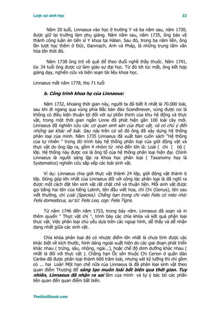 Lược sử sinh học                                                           22


       Năm 20 tuổi, Linnaeus vào học ở trường Y và ba năm sau, năm 1730,
được giữ lại trường làm phụ giảng. Năm năm sau, năm 1735, ông bảo vệ
thành công luận án tiến sĩ Y khoa tại Hàlan. Sau đó, trong ba năm liền, ông
lần lượt học thêm ở Ðức, Ðanmạch, Anh và Pháp, là những trung tâm văn
hóa lớn thời đó.

       Năm 1738 ông trở về quê để theo đuổi nghề thầy thuốc. Năm 1741,
lúc 34 tuổi ông được cử làm giáo sư đại học. Từ đó tới lúc mất, ông kết hợp
giảng dạy, nghiên cứu và biên soạn tài liệu khoa học.

Linnaeus mất năm 1778, thọ 71 tuổi

     b. Công trình khoa họ của Linnaeus:

      Năm 1732, khoảng thời gian này, người ta đã biết ít nhất là 70.000 loài,
sau khi đi ngang qua vùng phía Bắc bán đảo Scanđinever, vùng được coi là
không có điều kiện thuận lợi đối với sự phồn thịnh của khu hệ động và thực
vật, trong một thời gian ngắn Linne đã phát hiện gần 100 loài cây mới.
Linnaeus đã nghiên cứu các cơ quan sinh sản của thực vật, và có chú ý đến
những sai khác về loài. Sau này trên cơ sở đó ông đã xây dựng hệ thống
phân loại của mình. Năm 1735 Linnaeus đã xuất bản cuốn sách "Hệ thồng
của tự nhiên " trong đó trình bày hệ thống phân loại của giới động vật và
thực vật do ông lập ra, gồm 4 nhóm từ nhỏ đến lớn là: Loài ( chi ( bộ (
lớp. Hệ thống này được coi là ông tổ của hệ thống phân loại hiện đại. Chính
Linnaeus là người sáng lập ra Khoa học phân loại ( Taxanomy hay là
Systematics) nghiên cứu sắp xếp các loài sinh vật.

      Ví dụ: Linnaeus chia giới thực vật thành 24 lớp, giới động vật thành 6
lớp. Ðóng góp lớn nhất của Linnaeus đối với công tác phân loại là đã nghĩ ra
được một cách đặt tên sinh vật rất chặt chẽ và thuận tiện. Mỗi sinh vật được
gọi bằng hai tên của tiếng Latinh, tên đầu viết hoa, chỉ Chi (Genus), tên sau
viết thường, chỉ Loài (Species). Chẳng hạn trong chi mèo Felis có mèo nhà:
Felis domesticus, sư tử: Felis Leo, cọp: Felis Tigris.

     Từ năm 1746 đến năm 1753, trong bảy năm. Linnaeus đã soạn và in
thêm quyển " Thực vật chí ", trình bày các chìa khóa và kết quả phân loại
thực vật. Việc phân loại chủ yếu dựa trên các ngoại hình, dễ thấy và dễ nhận
dạng nhất giữa các sinh vật.

      Chìa khóa phân loại đó có nhược điểm lớn nhất là chưa tính được các
khác biệt về kích thước, hình dáng ngoài xuất hiện do các giai đoạn phát triển
khác nhau ( trứng, sâu, nhộng, ngài...), hoặc chế độ dinh dưỡng khác nhau (
nhất là đối với thực vật ). Chẳng hạn Ốc sên thuộc Chi Cerion ở quần đảo
Caribe đã được phân loại thành 600 trăm loài, nhưng xét kỹ lưỡng thì chỉ gồm
có ... hai Loài! Một hạn chế nữa của Linnaeus là đã phân loại sinh vật theo
quan điểm Thượng đế sáng tạo muôn loài bất biên qua thời gian. Tuy
nhiên, Linnaeus đã nhận ra sai lầm của mình và tự ý bác bỏ các phần
liên quan đến quan điểm bất biến.


TheGioiEbook.com
 